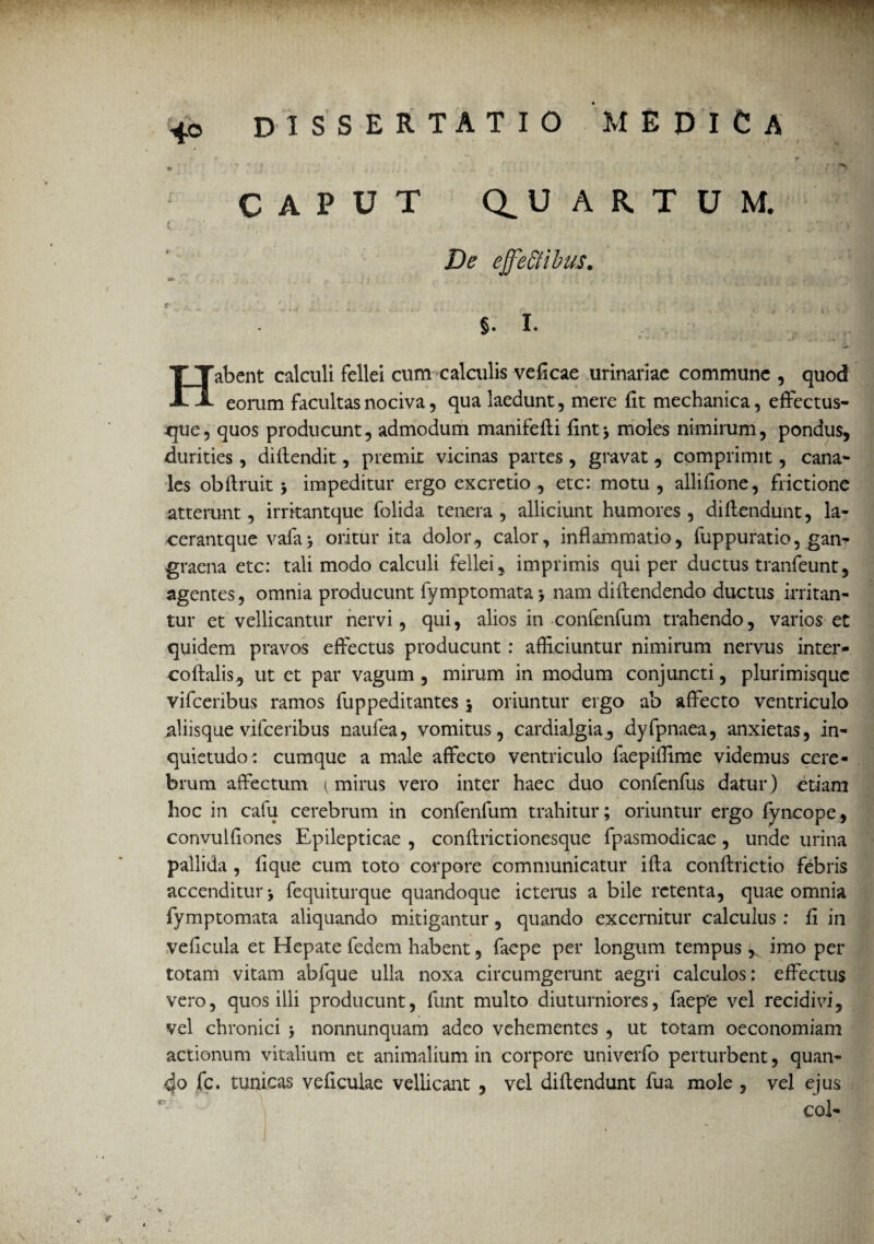 - ' . ■ 4o DISSERTATIO MEDICA CAPUT U ARTUM. De effeti ibus. §. I. Habent calculi fellei cum calculis veficae urinariae commune , quod eorum facultas nociva, qua laedunt, mere fit mechanica, effectus¬ que, quos producunt, admodum manifefli fint; moles nimirum, pondus, durities, diltendit, premit vicinas partes , gravat, comprimit, cana* les obflruit 5 impeditur ergo excretio , ete: motu , allifione, frictione atterunt, irritantque folida tenera, alliciunt humores, diflendunt, la- cerantque vafa; oritur ita dolor., calor, inflammatio, fuppuratio, gan¬ graena ete: tali modo calculi fellei, imprimis qui per ductus tranfeunt, agentes, omnia producunt fymptomata > nam diftendendo ductus irritan¬ tur et vellicantur nervi, qui, alios in confenfum trahendo, varios et quidem pravos effectus producunt : afficiuntur nimirum nervus inter- coftalis, ut et par vagum , mirum in modum conjuncti, plurimisquc vifceribus ramos fuppeditantes 5 oriuntur ergo ab affecto ventriculo aliisque vifceribus naufea, vomitus, cardialgia^ dyfpnaea, anxietas, in¬ quietudo: cumque a male affecto ventriculo faepiffime videmus cere¬ brum affectum 1 mirus vero inter haec duo confenfus datur ) etiam hoc in cafu cerebrum in confenfum trahitur; oriuntur ergo fyncope, convulfiones Epilepticae , conffrictionesque fpasmodicae, unde urina pallida , fique cum toto corpore communicatur ifta conftrictio febris accenditur*, fequiturque quandoque icterus a bile retenta, quae omnia fymptomata aliquando mitigantur, quando excernitur calculus : fi in veficula et Hepate fedem habent, faepe per longum tempus, imo per totam vitam abfque ulla noxa circumgerunt aegri calculos: effectus vero, quos illi producunt, funt multo diuturniores, faepe vel recidivi, vel chronici ; nonnunquam adeo vehementes , ut totam oeconomiam actionum vitalium et animalium in corpore univerfo perturbent, quan¬ do fc. tunicas veflculae vellicant , vel diflendunt fua mole , vel ejus coi-