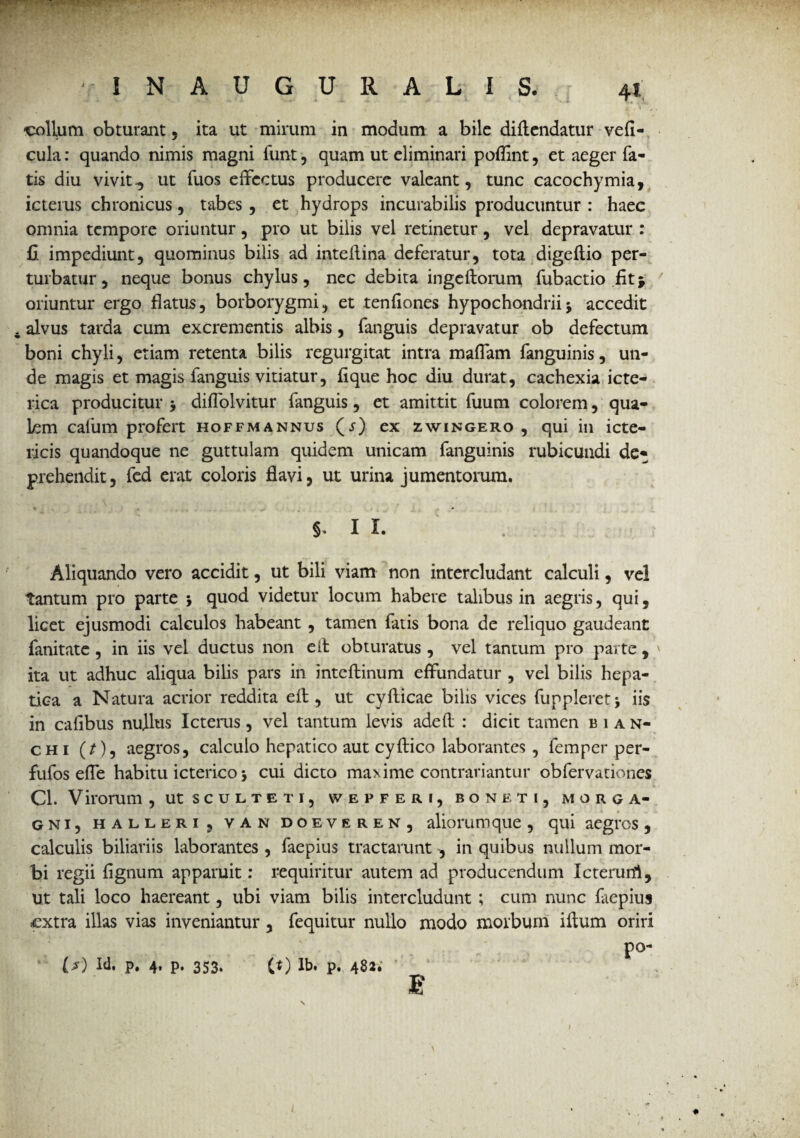 -V IN AUGURALI 'collum obturant , ita ut mirum in modum a bile diftendatur vefl- cula: quando nimis magni funt, quam ut eliminari poflint, et aeger fa¬ tis diu vivitut fuos effectus producere valeant, tunc cacochymia, icterus chronicus, tabes , et hydrops incurabilis producuntur : haec omnia tempore oriuntur, pro ut bilis vel retinetur, vel depravatur : fi impediunt, quominus bilis ad inteflina deferatur, tota digeftio per¬ turbatur, neque bonus chylus, nec debita ingeftorum fubactio fitj oriuntur ergo flatus, borborygmi, et tenfiones hypochondriij accedit . alvus tarda cum excrementis albis, fanguis depravatur ob defectum boni chyli, etiam retenta bilis regurgitat intra maflam fanguinis, un¬ de magis et magis fanguis vitiatur, fi que hoc diu durat, cachexia icte¬ rica producitur 3 diflolvitur fanguis, et amittit fuum colorem, qua¬ lem cafum profert hoffmannus (j) ex zwingero , qui in icte¬ ricis quandoque ne guttulam quidem unicam fanguinis rubicundi de¬ prehendit, fed erat coloris flavi, ut urina jumentorum. 5- I L Aliquando vero accidit, ut bili viam non intercludant calculi, vel tantum pro parte 3 quod videtur locum habere talibus in aegris, qui, licet ejusmodi calculos habeant , tamen fatis bona de reliquo gaudeant fanitate , in iis vel ductus non e it obturatus , vel tantum pro parte , ita ut adhuc aliqua bilis pars in inteflinum effundatur , vel bilis hepa¬ tica a Natura acrior reddita eft, ut cyflicae bilis vices fup pleret 3 iis in calibus nullus Icterus, vel tantum levis adeft : dicit tamen bian- chi (/), aegros, calculo hepatico aut cyftico laborantes , femper per- fufos efle habitu icterico 3 cui dicto maxime contrariantur obfervationes Cl. Virorum , ut sculteti, \v efferi, boneti, Morga¬ gni, hallerIj van doeveren, aliorumque , qui aegres, calculis biliariis laborantes , faepius tractarunt , in quibus nullum mor¬ bi regii fignum apparuit: requiritur autem ad producendum Icterutfi, Ut tali loco haereant, ubi viam bilis intercludunt ; cum nunc faepius .extra illas vias inveniantur, fequitur nullo modo morbum iftum oriri L*) Id. P. 4* P» 353» (t) lb. p. 482. \