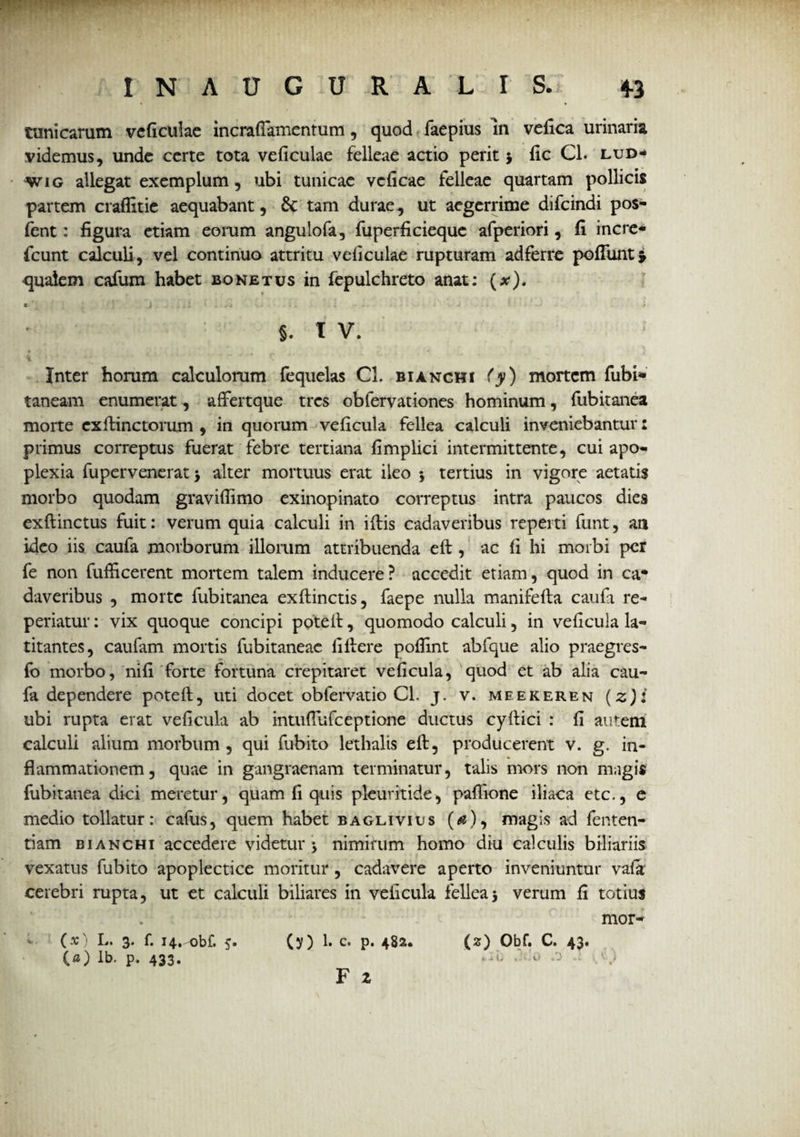 tunicarum veficulae incrafiamentum , quod faepius in vefica urinaria videmus, unde certe tota veficulae felleae actio perit 5 fic Cl. lud- wig allegat exemplum, ubi tunicae veficae felleae quartam pollicis partem craflitie aequabant, &: tam durae, ut aegerrime difeindi pos- fent: figura etiam eorum angulofa, fuperficieque afperiori, fi incre* fcunt calculi, vel continuo attritu veficulae rupturam adferre poliunt* qualem cafum habet bonetus in fepulchreto anat: (x). C i .. i . ' . i s . * j • ■ * ■ > §. T V. • < Inter horum calculorum fequelas Cl. bianchi (y) mortem fubi* taneam enumerat, affertque tres obfervationes hominum, fubitanea morte exlfinctorum , in quorum veficula fellea calculi inveniebantur: primus correptus fuerat febre tertiana fimplici intermittente, cui apo¬ plexia fupervenerat > alter mortuus erat ileo 5 tertius in vigore aetatis morbo quodam gravifiimo exinopinato correptus intra paucos dies exftinctus fuit: verum quia calculi in illis cadaveribus reperti funt, an ideo iis caufa morborum illorum attribuenda eft , ac fi hi morbi per fe non fufircerent mortem talem inducere? accedit etiam, quod in ca* daveribus , morte fubitanea exflinctis, faepe nulla manifefla caufa re- periatur: vix quoque concipi poteil, quomodo calculi, in veficula la¬ titantes, caufam mortis fubitaneae fillere poflint abfque alio praegres- fo morbo, nifi forte fortuna crepitaret veficula, quod et ab alia cau¬ fa dependere poteil, uti docet obfervatio Cl. j. v. meekeren (z)i ubi rupta erat veficula ab intufiufceptione ductus cyilici : fi autem calculi alium morbum , qui fubito lethalis eil, producerent v. g. in¬ flammationem , quae in gangraenam terminatur, talis mors non magis fubitanea dici meretur, quam fi quis pleuritide, paflione iliaca etc., e medio tollatur: cafus, quem habet baglivius (<#), magis ad fenten- tiam bianchi accedere videtur 3 nimirum homo diu calculis biliariis vexatus fubito apoplectice moritur, cadavere aperto inveniuntur vafir cerebri rupta, ut et calculi biliares in veficula fellea3 verum fi totius mor- (x) L. 3. f. 14. obf. 5. (y) 1. c. p. 482* (2) Obf. C. 43. (0) ib. p. 433. -i* .r’o •*: I i) F z