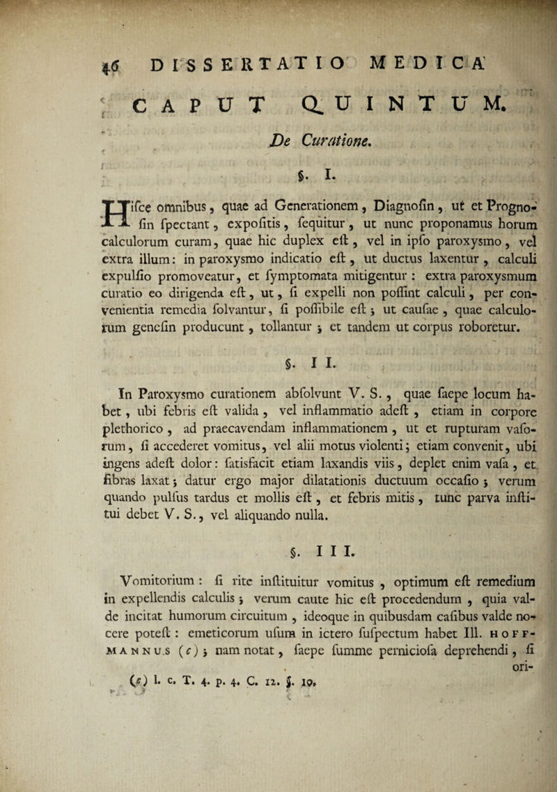 CAPUT Q. U I N T U M. De Curatione. f • . f* - S * * i ‘ » §. I. Hifce omnibus, quae ad Generationem, Diagnofin, ut etProgno- fin fpectant, expolitis, fequitur, ut nunc proponamus horum calculorum curam, quae hic duplex eft, vel in ipfo paroxysmo, vel extra illum: in paroxysmo indicatio eft , ut ductus laxentur , calculi expulfio promoveatur, et lymptomata mitigentur : extra paroxysmum curatio eo dirigenda eft, ut, (i expelli non poffint calculi, per con¬ venientia remedia folvantur, II pofiibile eft ut caufae , quae calculo¬ rum genefin producunt, tollantur j et tandem ut corpus roboretur. §. I I. In Paroxysmo curationem abfolvunt V. S. , quae faepe locum ha¬ bet , ubi febris eft valida , vel inflammatio adeft , etiam in corpore plethorico , ad praecavendam inflammationem , ut et rupturam vafo- rum, fl accederet vomitus, vel alii motus violenti; etiam convenit, ubi ingens adeft dolor: fatisfacit etiam laxandis viis, deplet enim vafa , et fibras laxat * datur ergo major dilatationis ductuum occafio $ verum quando pullus tardus et mollis eft , et febris mitis, tunc parva infti- tui debet V. S., vel aliquando nulla. §. I I L Vomitorium : fi rite inftituitur vomitus , optimum eft remedium in expellendis calculis j verum caute hic eft procedendum , quia val¬ de incitat humorum circuitum , ideoque in quibusdam cafibus valde no¬ cere poteft : emeticorum ufum in ictero fufpectum habet 111. hoff- mannu.s (c)nam notat, faepe fumme perniciofa deprehendi, fi ori-