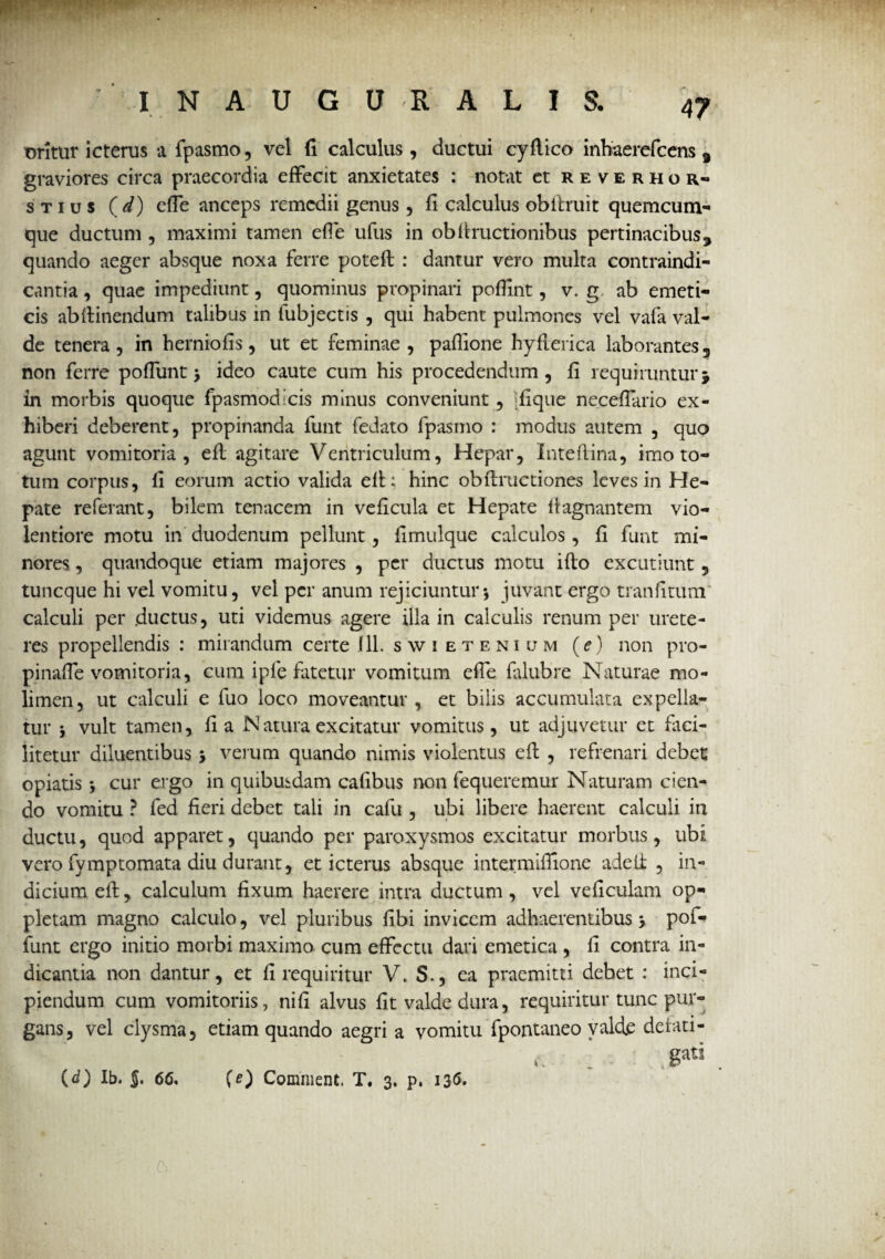I N A U G U R A L I & t>ritur icterus a fpasmo, vel fi calculus, ductui cyflico inhaerefcens 3 graviores circa praecordia effecit anxietates : notat et reverhor- stius ( d) efie anceps remedii genus, fi calculus obltruit quemcum¬ que ductum , maximi tamen efie ufus in obftructionibus pertinacibus, quando aeger absque noxa ferre potefl : dantur vero multa contraindi- cantia, quae impediunt, quominus propinari pofiint, v. g ab emeti¬ cis abflinendum talibus in fubjectis , qui habent pulmones vel vafa val¬ de tenera, in herniofis, ut et feminae, paflione hyfterica laborantes, non ferre pofiunt 3 ideo caute cum his procedendum, fi requiruntur j in morbis quoque fpasmodicis minus conveniunt , :fique necefiario ex¬ hiberi deberent, propinanda funt fedato fpasmo : modus autem , quo agunt vomitoria, efl agitare Ventriculum, Hepar, Inteflina, imo to¬ tum corpus, fi eorum actio valida efl; hinc obflructiones leves in He¬ pate referant, bilem tenacem in veficula et Hepate llagnantem vio¬ lentiore motu in duodenum pellunt, fimulque calculos, fi funt mi¬ nores , quandoque etiam majores , per ductus motu i flo excutiunt 5 tuneque hi vel vomitu, vel per anum rejiciuntur*, juvant ergo tranfitum calculi per ductus, uti videmus agere illa in calculis renum per urete¬ res propellendis : mirandum certe 1 11. swietenium (e) non pro- pinafie vomitoria, eum ipfe fatetur vomitum efie falubre Naturae mo¬ limen, ut calculi e fuo loco moveantur, et bilis accumulata expella¬ tur 3 vult tamen, fi a IN atura excitatur vomitus, ut adjuvetur et faci- litetur diluentibus 3 verum quando nimis violentus efl , refrenari debet opiatis 3 cur ergo in quibusdam cafibus non fequeremur Naturam cien¬ do vomitu ? fed fieri debet tali in cafu , ubi libere haerent calculi in ductu, quod apparet, quando per paroxysmos excitatur morbus, ubi vero fymptomata diu durant, et icterus absque intermlfiione adeft , in¬ dicium eil, calculum fixum haerere intra ductum, vel veficulam op- pletam magno calculo, vel pluribus fibi invicem adhaerentibus 3 pofi* funt ergo initio morbi maximo cum effectu dari emetica , fi contra in¬ dicantia non dantur, et fi requiritur V. S., ea praemitti debet : inci¬ piendum cum vomitoriis, nifi alvus fit valde dura, requiritur tunc pur¬ gans, vel clysma, etiam quando aegri a vomitu fpontaneo valet delati- v. ‘ . gati (d) Ib. §. 66, (e) Comment. T. 3. p. 136.