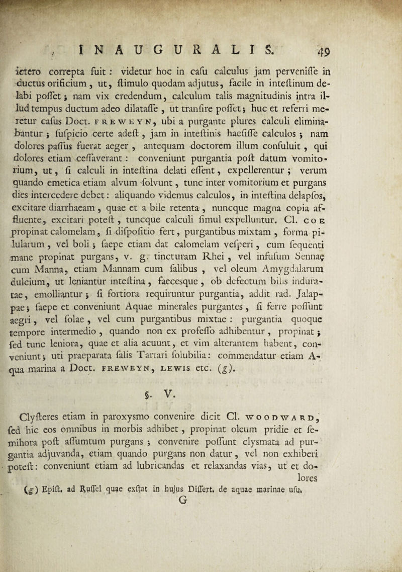 / IN AUGURALIS. 49 ictero correpta fuit: videtur hoc in cafu calculus jam perveniffe in ductus orificium, ut, fiimulo quodam adjutus, facile in inteftinum de¬ labi pofiet i nam vix credendum, calculum talis magnitudinis intra il¬ lud tempus ductum adeo dilatafle , ut traniire poflet* huc et referri me¬ retur cafiis Doct. freweyn, ubi a purgante plures calculi elimina¬ bantur $ fufpicio certe adeffc , jam in inteftinis haefifie calculos 5 nam dolores pafius fuerat aeger , antequam doctorem illum confuluit , qui dolores etiam ceftavcrant: conveniunt purgantia pofi datum vomito¬ rium , ut, fi calculi in intefiina delati efient, expellerentur ; verum quando emetica etiam alvum folvunt, tunc inter vomitorium et purgans dies intercedere debet: aliquando videmus calculos, in intefiina delapfos, excitare diarrhaeam , quae et a bile retenta , nuncque magna copia af¬ fluente., excitari pote fi , tuncque calculi fimul expelluntur. Cl. coe propinat calomelam, fi difpofitio fert, purgantibus mixtam , forma pi¬ lularum , vel boli y faepe etiam dat calomelam vefperi, cum fequenti mane propinat purgans, v. g. tincturam Rhei , vel infufum Senna^ cum Manna, etiam Mannam cum lalibus , vel oleum Amygdalarum dulcium, ut leniantur mteflina , faecesque , ob defectum bilis indura¬ tae, emolliantur j fi fortiora requiruntur purgantia, addit rad. Jalap- paej faepe et conveniunt Aquae minerales purgantes, fi ferre poflunt aegri, vel folae , vel cum purgantibus mixtae : purgantia quoque tempore intermedio , quando non ex profefio adhibentur , propinat $ fed tunc leniora, quae et alia acuunt, et vim alterantem habent, con¬ veniunt , uti praeparata falis Tartari folubilia: commendatur etiam A- qua marina a Doct. freweyn, lewis etc. (,?)• §. v. I ,. . . . . Clyfieres etiam in paroxysmo convenire dicit CL woodwaud, fed hic eos omnibus in morbis adhibet , propinat oleum pridie et fe- mihora poft afliimtum purgans 5 convenire poflunt clysmata ad pur¬ gantia adjuvanda, etiam quando purgans non datur, vel non exhiberi poteft: conveniunt etiam ad lubricandas et relaxandas vias, ut et do¬ lores (g) Epift. ad Ruffel quae exflat in hujus Differt, de aquae marinae ufq, G
