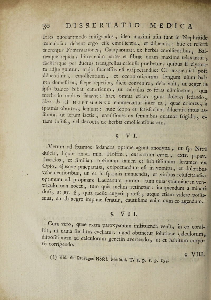 lores quodammodo mitigandos , ideo maximi ufus funt in Nephritide caiculofa : debent ergo efte emollientia, et diluentia : huc et referri merentur Fomentationes, Cataplasmata ex herbis emollientibus, Bal¬ neique tepida ; hilce enim partes et fibrae quam maxime relaxantur, facilnrque per ductus transgreflus calculis praebetur, quibus fi clysma- ta adjunguntur, major fuccefTus eft exfpectandus : C1 rast (^ ) poft diluentium, emollientium, et eccoproticorum longum ufum bal¬ nea domeftica, faepe repetita, dicit convenire * dein vult, ut aeger inf ■ipf) balneo bibat catarticum , ut calculus eo foras eliminetur , qua methodo multos fanavit : haec omnia etiam agunt dolores fedando r ideo ab f 1L hojtmanno enumerantur inter ea , quae dolores, a fpasmis obo tos, leniunt : huic fcopo et fatisfaciunt diluentia intus as- fumta, ut ferum lactis , emulfiones ex feminibus quatuor frigidis, Cm tium infufa, vel decocta ex herbis emollientibus etc. §. V L Verum ad fpasmos fedandos optime agunt anodyna , ut fp. NitrU dulcis, liquor anod. min HofFm , extractum croci , extr. papav. lhaeados, et flmilia *, optimum tamen et fubitilUmum levamen ex: Opio, ejusque praeparatis, exfpectandum eft in vomitu , et do-loribu* vehementionbus, ut et in fpasmis minuendis, et viribus refufcitandis:: optimum eft propinare Laudanum purum , tum quia 'volumine in ven¬ triculo non nocet, tum quia melius retinetur: incipiendum a minori aoh, ut gr. fs , quia facile augeri poteft , atque etiam videre poftu- mus, an ab aegro impune feratur, cautiffime enim cum eo agendum.. §. VII. i * ** \ * Cura vero, quae extra paroxysmum inftituenda venit, in eo conii - ,'t’ y. caufa ^unc*ltus eveHatur, quod obtinetur folutior.e calculorum, lipofitionem ad calculorum genefin avertendo, ut et habitum corno- ns corrigendo. f T x t7. , , _ §. VIII. W Vld- de Sauvages Nofol. Method. T. 3, p. r. p. i5f. .