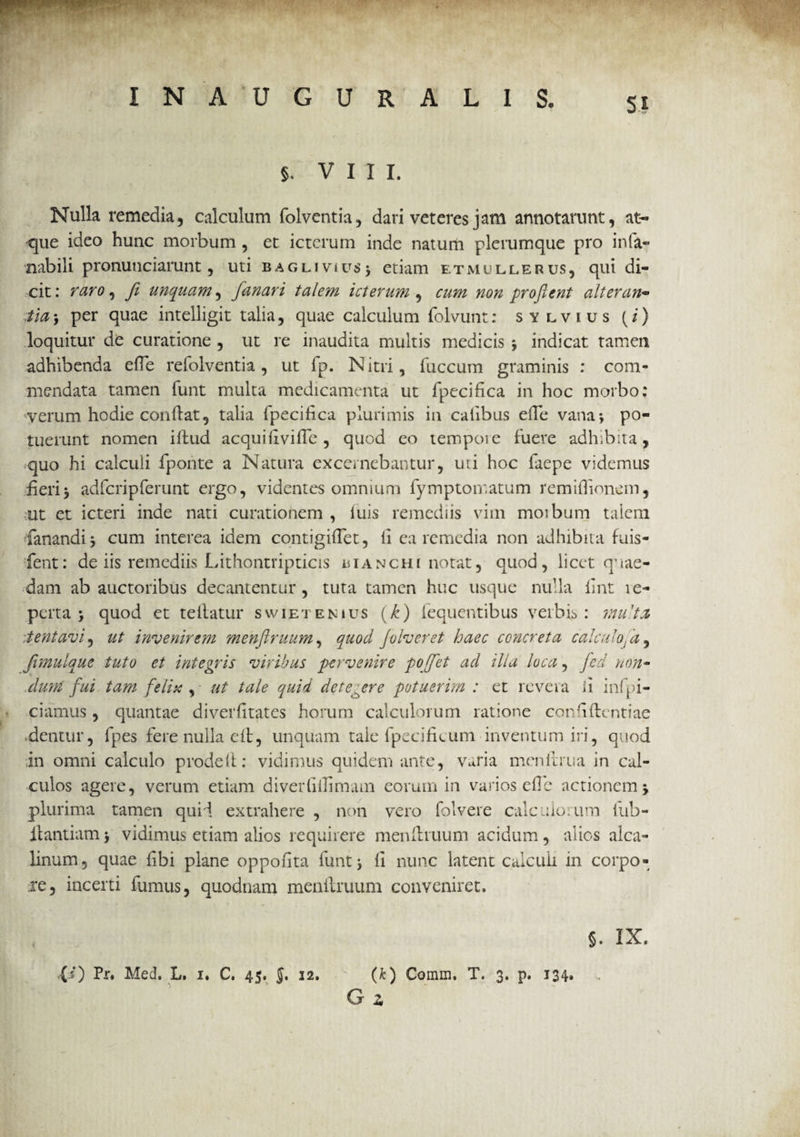 Si §. VIII. Nulla remedia, calculum folventia, dari veteres jam annotarunt, at¬ que ideo hunc morbum , et icterum inde natum plerumque pro infa- nabili pronuuciarunt, uti bagliviu$> etiam etmullerus, qui di¬ cit: raro, fi unquam, fanari talem icterum, cum non proflent alteran¬ tia 5 per quae intelligit talia, quae calculum folvunt: sylvius (i) loquitur de curatione , ut re inaudita multis medicis indicat tamen adhibenda ede refolventia , ut fp. Nitri, fuccum graminis : com¬ mendata tamen funt multa medicamenta ut fpecifica in hoc morbo: verum hodie condat, talia fpecifica plurimis in cafibus ede vana*, po¬ tuerunt nomen iftud acquiilvifTe , quod eo tempoie fuere adhibita, quo hi calculi fpoiite a Natura excernebantur, uri hoc faepe videmus fieri3 adfcripferunt ergo, videntes omnium fymptomatum remidionem, ut et icteri inde nati curationem , luis remediis vim moibum talem fanandi j cum interea idem contigidet, li ea remedia non adhibita fuis- fent: de iis remediis Lithontripticis bianchi notat, quod, licet q’rae¬ dam ab auctoribus decantentur, tuta tamen huc usque nulla dnt le- perta j quod et tellatur swietenius (k) fequentibus verbis: mu-ta tentavi, ut invenirem menflruum, quod Jolveret haec concreta calculofa, Jimuiquc tuto et integris viribus pervenire pofet ad illa loca, fcd non- dum fui tam felix , ut tale quid detegere potuerim : et revera ii infri¬ ciamus, quantae diverdtates horum calculorum ratione cor'identiae dentur, fpes fere nulla ed, unquam tale fpecificum inventum iri, quod in omni calculo proded: vidimus quidem ante, Varia menllrtia in cal¬ culos agere, verum etiam diverfiflimam eorum in varios ede actionem j plurima tamen quid extrahere , non vero folvere calculorum fub- ilantiam j vidimus etiam alios requirere mendruum acidum, alios alca- linum, quae fibi plane oppodta funt j li nunc latent calculi in corpo¬ re, incerti fumus, quodnam mendruum conveniret. §. IX. XO Pr. Med. L. i. C. 45. J. 12. (k) Comm. T. 3. p. 134. G z