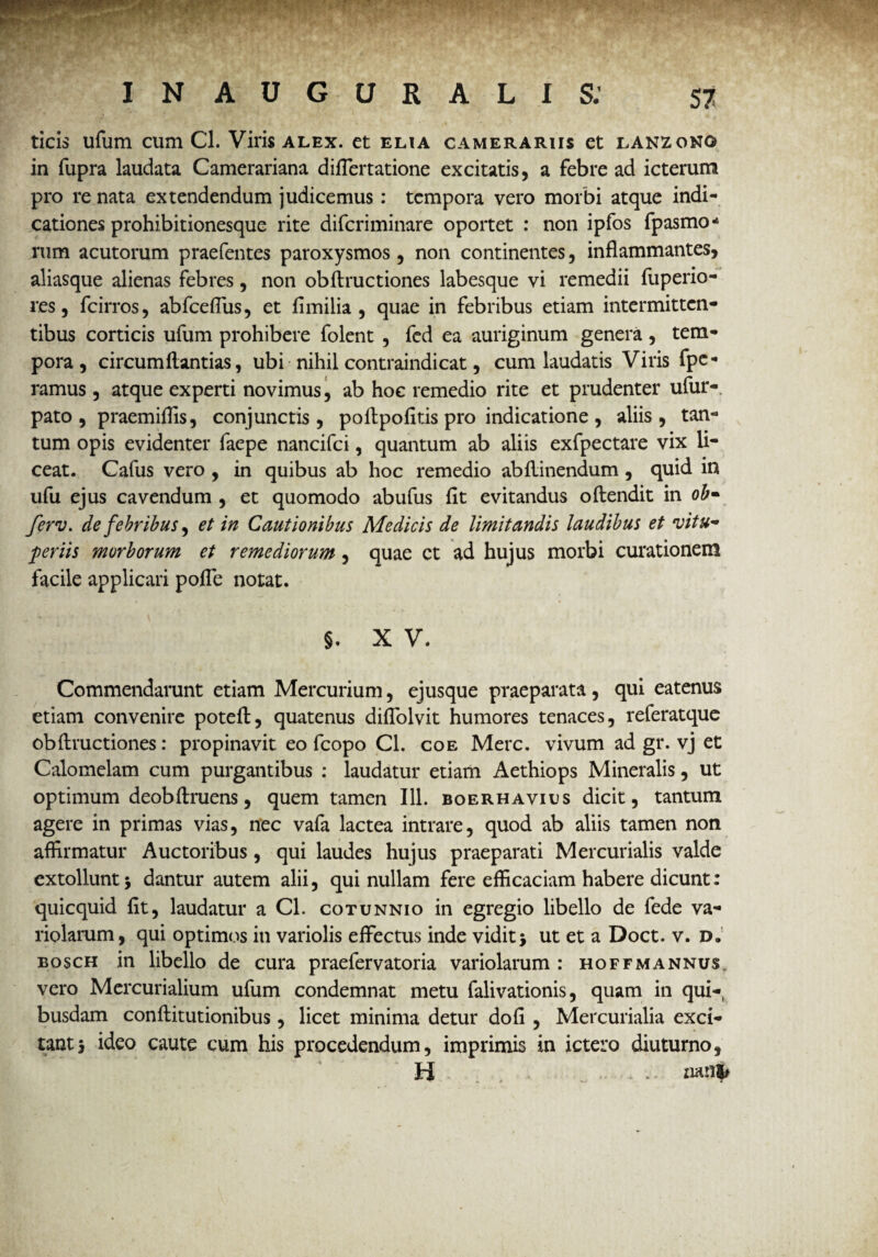 ticis ufum cum Cl. Viris alex, et eua camerariis et lanzono in fupra laudata Camerariana diflertatione excitatis, a febre ad icterum pro re nata extendendum judicemus: tempora vero morbi atque indi¬ cationes prohibitionesque rite diferiminare oportet : non ipfos fpasmo- rum acutorum praefentes paroxysmos , non continentes, inflammantes, aliasque alienas febres, non obftructiones labesque vi remedii fuperio- res, fcirros, abfceflus, et fimilia , quae in febribus etiam intermitten¬ tibus corticis ufum prohibere folent , fed ea auriginum genera , tem¬ pora , circumftantias, ubi nihil contraindicat, cum laudatis Viris fpe- ramus, atque experti novimus, ab hoc remedio rite et prudenter ufur-. pato , praemiflls, conjunctis, poflpofitis pro indicatione , aliis, tan¬ tum opis evidenter faepe nancifci, quantum ab aliis exfpectare vix li¬ ceat. Cafus vero , in quibus ab hoc remedio abflinendum, quid in ufu ejus cavendum , et quomodo abufus flt evitandus oftendit in ob- ferv. de febribus, et in Cautionibus Medicis de limitandis laudibus et rvitu~ per iis morborum et remediorum, quae et ad hujus morbi curationem facile applicari pofle notat. §. X V. Commendarunt etiam Mercurium, ejusque praeparata, qui eatenus etiam convenire poteft, quatenus diflolvit humores tenaces, referatque obftructiones: propinavit eo fcopo Cl. coe Mere, vivum ad gr. vj et Calomelam cum purgantibus : laudatur etiam Aethiops Mineralis, ut optimum deobftruens, quem tamen 111. boerhavius dicit, tantum agere in primas vias, nec vafa lactea intrare, quod ab aliis tamen non affirmatur Auctoribus, qui laudes hujus praeparati Mercurialis valde extollunt 5 dantur autem alii, qui nullam fere efficaciam habere dicunt: quicquid fit, laudatur a Cl. cotunnio in egregio libello de fede va- riolarum, qui optimos in variolis effectus inde vidit3 ut et a Doct. v. d. bosch in libello de cura praefervatoria variolarum : hoffmannus, vero Mercurialium ufum condemnat metu falivationis, quam in qui¬ busdam conftitutionibus, licet minima detur dofi , Mercurialia exci¬ tant s ideo caute cum his procedendum, imprimis in ictero diuturno, H . nan|#
