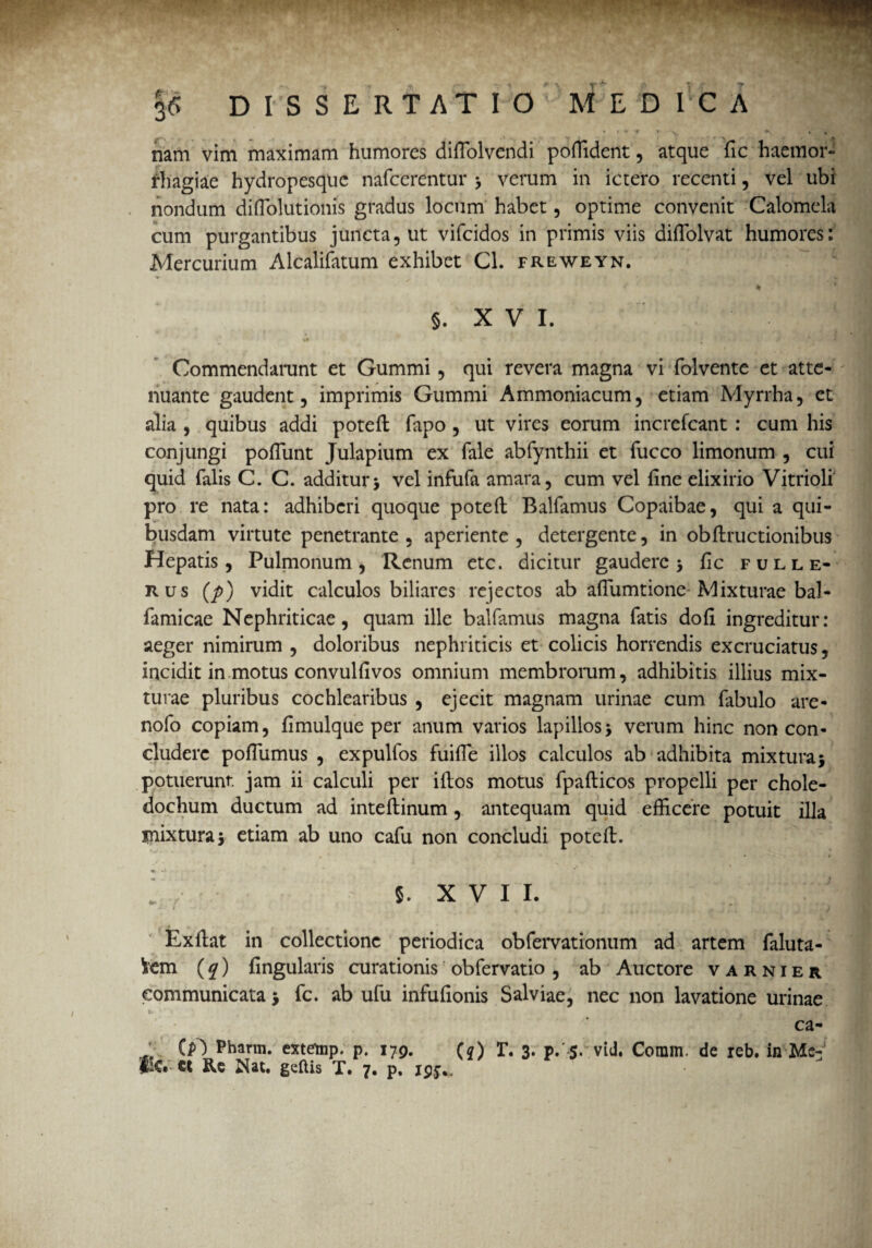 « • ** * * \ • . nam vim maximam humores dilTolvendi poffident, atque fic haemor¬ rhagiae hydropesque nafcerentur > verum in ictero recenti, vel ubi nondum difiolutionis gradus locum habet, optime convenit Calomcla cum purgantibus juncta, ut vifeidos in primis viis diffolvat humores: Mercurium Alcalifatum exhibet Cl. freweyn. ■* > 4 * ' % §. X V I. Commendarunt et Gummi, qui revera magna vi folvente et atte¬ nuante gaudent, imprimis Gummi Ammoniacum, etiam Myrrha, et alia , quibus addi poteft fapo , ut vires eorum increfcant: cum his conjungi poliunt Julapium ex fale abfynthii et fucco limonum , cui quid falis C. C. additur> vel infufa amara, cum vel fine elixirio Vitrioli pro re nata: adhiberi quoque poteft Balfamus Copaibae, qui a qui¬ busdam virtute penetrante , aperiente , detergente, in obftructionibus Hepatis, Pulmonum, Renum etc. dicitur gaudere > fic fulle- rus (p) vidit calculos biliares rejectos ab aflumtione Mixturae bal- famicae Nephriticae, quam ille balfamus magna fatis dofi ingreditur: aeger nimirum , doloribus nephriticis et colicis horrendis excruciatus, incidit in motus convulfivos omnium membrorum, adhibitis illius mix¬ turae pluribus cochlearibus , ejecit magnam urinae cum fabulo are- nofo copiam, fimulque per anum varios lapillosj verum hinc non con¬ cludere poflumus , expulfos fuifie illos calculos ab adhibita mixtura5 potuerunt jam ii calculi per iftos motus fpafticos propelli per chole¬ dochum ductum ad inteftinum, antequam quid efficere potuit illa mixtura5 etiam ab uno cafu non concludi poteft. 1 5. X V I I. Exftat in collectione periodica obfervationum ad artem faluta- Vem (q) fingularis curationis obfervatio , ab Auctore varnier communicata fc. ab ufu infufionis Salviae, nec non lavatione urinae t * ‘ * <1 ca- {p) Pharin. extemp. p. 179. ($) r. 3. p. 5. vid. Coram, de reb. in Me¬