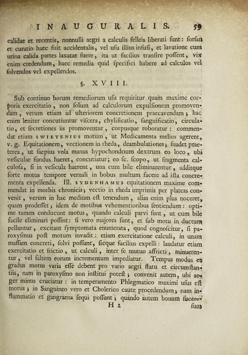 calidae et recentis, nonnulli aegri a calculis felleis liberati funt: forfafl et curatio haec fuit accidentalis, vel ufu illius infufi, et lavatione cum urina calida partes laxatae fuere, ita ut facilius tranfire poffent, vix enim credendum, haec remedia quid fpecifici habere ad calculos vel folvendos vel expellendos. §. X V I I I. Sub continuo horum remediorum ufu requiritur quam maxime cor¬ poris exercitatio , non folum ad calculorum expullionem promoven¬ dam , verum etiam ad ulteriorem concretionem praecavendam j hac enim leniter concutiuntur vifcera, chylificatio, fanguifi catio, circula¬ tio, et fecretiones iis promoventur, corpusque roboratur: commen¬ dat etiam swietenius motum , ut Medicamenta melius agerent, v. g. Equitationem, vectionem in rheda, deambulationes ; fuadet prae¬ terea , ut faepius vola manus hypochondrium dextrum eo loco , ubi vcficulae fundus haeret, concutiatur; eo fc. fcopo, ut fragmenta cal¬ culo fa, fi in veficula haerent, una cum bile eliminarentur, additque forte motus tempore vernali in bobus multum facere ad illa concre¬ menta expellenda. 111. sydenhamus equitationem maxime com¬ mendat in morbis chronicis; vectio in rheda imprimis per plateas con¬ venit , verum in hac medium e fi: tenendum , alias enim plus noceret, quam prodefiet; idem de motibus vehementioribus fentiendum : opti¬ me tamen conducunt motus, quando calculi parvi funt, ut cum bile facile eliminari pofiint: fi vero majores funt, et fub motu in ductum pelluntur, excitant fymptomata enumerata, quod cognofcitur, fi pa- roxyfmus pofi: motum invadit: etiam exercitatione calculi, in unam mafiam concreti, folvi poflunt', ficque facilius expelli: laudatur etiam exercitatio et frictio , ut calculi, inter fe mutuo affricti, minueren¬ tur , vel faltem eorum incrementum impediatur. Tempus modus et) gradus motus varia efle debent pro vario aegri flatu et circumflant tiis, nam in paroxyfmo non inftitui potefl; convenit autem, ubi aet. ger minus cruciatur : in temperamento Phlegmatico maximi ufus efl metus ; in Sanguineo vero et Cholerico caute procedendum; nam in- flammatio et gangraena, fequi poffunt; quando autem bonum fucees* H z fun$
