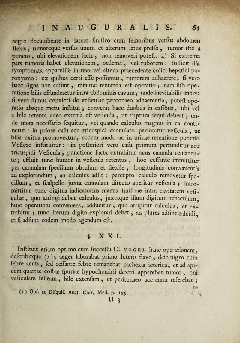 aegro decumbente in latere finiflro cum femoribus verfus abdomen flexis, tumoreque verfus unum et alterum latus p reflo, tumor i fle a puncto, ubi elevationem facit, non removeri potefl. 2) Si extrema pars tumoris habet elevationem, oederml , vel ruborem : fufficit illa fymptomata apparuiffe in uno vel altero praecedente colici hepatici pa¬ roxysmo : ex quibus certi efTe pofliimus, tumorem adhaerere > fi vero haec figna non adfunt, minime tentanda efl operatio 5 nam fub ope¬ ratione bilis effunderetur intra abdominis cavum, unde inevitabilis mors: fi vero fumus convicti de veficulae peritonaeo adhaerentia, potefl ope¬ ratio absque metu inflitui •> convenit haec duobus in cafibus, ubi vel a bile retenta adeo extenfa efl veficula , ut ruptura fequi debeat, un¬ de mors neceffario fequitur, vel quando calculus magnus in ea conti¬ netur : in priore cafu acu tricuspidi cannulato perforatur veficula, ut bilis exitus promoveatur, eodem modo ac in urinae retentione punctio Veficae inflituitur : in pofleriori vero cafu primum pertunditur acu tricuspidi Veficula, punctione facta extrahitur acus cannula remanen¬ te •, effluit tunc humor in veficula retentus , hoc cefiante immittitur per cannulam fpecilium obtufum et flexile , longitudinis convenientis ad explorandum , an calculus adfit : percepto calculo removetur fpe- cillum , et fcalpello juxta cannulam directo aperitur veficula > intro¬ mittitur tunc digitus indicatorius manus finiflrae intra cavitatem vefi¬ culae, quo attingi debet calculus, juxtaque illum digitum tenaculum, huic operationi conveniens, adducitur , quo arripitur calculus, et ex¬ trahitur 5 tunc iterum digito explorari debet, an plures adfint calculi, et fi adfunt eodem modo agendum efl. §. X X I. Inflituit etiam optimo cum fucceflu Cl. vogei. hanc operationem, deferibitque (/)$ aeger laborabat primo Ictero flavo, dein nigro cum febre acuta, fed cefiante febre remanebat cachexia icterica, et ad api¬ cem quartae coflae fpuriae hypochondrii dextri apparebat tumor, qui veficulam felleam, bile extenfam, et peritonaeo accretam referebat 3 ®.... „ ; .M- '• *: , re (O Obf. et Difquif. Anat. Chir. Med. p. 155. H 3