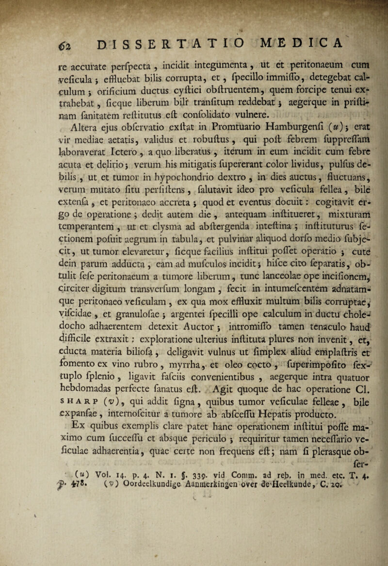 re accurate perfpecta , incidit integumenta, ut et peritonaeum cum veficula > effluebat bilis corrupta, et, fpecillo immiflo, detegebat cal¬ culum 5 orificium ductus cyftici obftruentem, quem forcipe tenui ex¬ trahebat , fi eque liberum bili* tranfitum reddebat 5 aegerque in prifti- nam fanitatem reftitutus elt confolidato vulnere. Altera ejus obfervatio .exilat in Promtuario Hamburgenfi («)> erat vir mediae aetatis, validus et robuftus, qui poli febrem fuppreflam laboraverat Ictero , a quo liberatus , iterum in eum incidit cum febre acuta et delirio> verum his mitigatis fupererant color lividus, pulfus de¬ bilis , ut et tumor in hypochondrio dextro , in dies auctus, fluctuans, verum mutato fi tu perii ilens, falutavit ideo pro veficula fellea, bile extenfa , et peritonaeo accreta 5 quod et eventus docuit: cogitavit er¬ go de operatione ; dedit autem die , antequam inftitueret, mixturam temperantem , ut et clysma ad abllcrgenda inteftina ; inftituturus fe- ctionem pofuit aegrum in tabula, et pulvinar aliquod dorfo medio fubje- cit, ut tumor elevaretur, ficque facilius inftitui poflet operatio j cute dein parum adducta , eam ad mufculos incidit i hifce cito feparatis, ob¬ tulit fefe peritonaeum a tumore liberum, tunc lanceolae ope incifionem, circiter digitum transverfum longam, fecit in intumefeentem adnatam- que peritonaeo veficulam , ex qua mox effluxit multum bilis corruptae, vifeidae , et granulofae \ argentei fpecilli ope calculum in ductu chole¬ docho adhaerentem detexit Auctor 5 intromiflo tamen tenaculo haud difficile extraxit: exploratione ulterius inftituta plures non invenit, et, educta materia biliofa, deligavit vulnus ut fimplex aliud emplaftris et fomento ex vino rubro, myrrha, et oleo cocto, fuperimpofito fex- tuplo fplenio , ligavit fafeiis convenientibus , aegerque intra quatuor hebdomadas perfecte fanatus ejft. Agit quoque de hac operatione Cl. sharp (<z;), qui addit figna, quibus tumor ve ficulae felleae , bile expanfae , internofeitur a tumore ab abfceflu Hepatis producto. Ex quibus exemplis clare patet hanc operationem inftitui pofle ma¬ ximo cum fucceflli et absque periculo 5 requiritur tamen neceflario ve- ficulae adhaerentia, quae certe non frequens eft; nam fi plerasque ob- 1 ' '■■ '*' ' <1 fer- (u) Vol. 14. p. 4. N. 1. {. 339. vid Corum, ad reb, in med. etc. T. 4» ¥1{V) Qordeelkundige Aanmerkin*en over dedledkunde, C. zo.' y