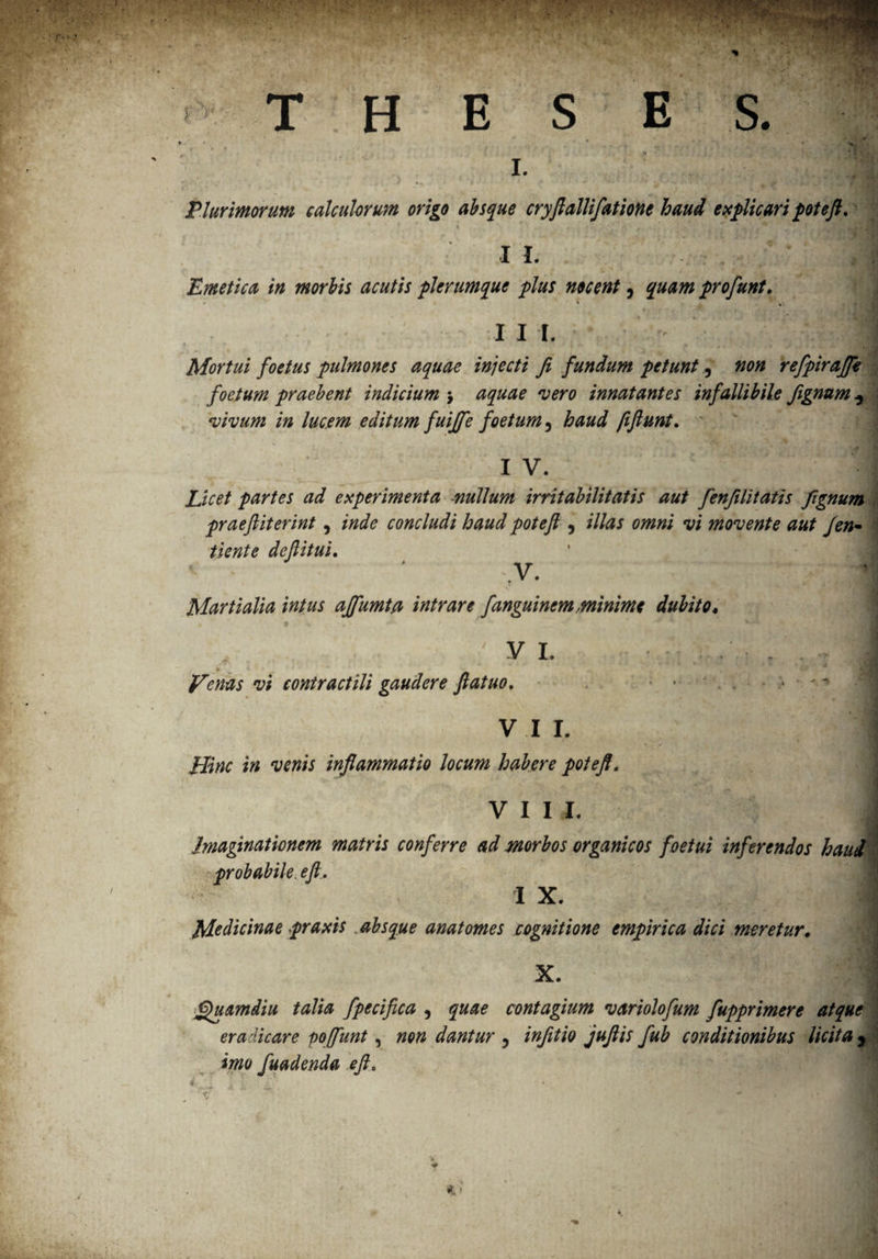 I. Plurimorum calculorum origo absque cryfiallifatione haud explicari poteft, \ f t. f * I I. Emetica in morbis acutis plerumque plus nocent, quam profunt. 111. H Mortui foetus pulmones aquae injecti fi fundum petunt, non refpirajfe foetum praebent indicium $ aquae vero innatantes infallibile fignum 5 vivum in lucem editum fuijfe foetum, haud fiftunt, I V. Licet partes ad experimenta -nullum irritabilitatis aut fenfilitatis fignum praefiiterint, inde concludi haud poteft , i//#* omni vi movente aut Jen- gfetffc de fi itui, V. Martialia intus ajfumta intrare fanguinem minime dubito* VI. . . » * • ” '  a * a \1 frenas vi contractili gaudere fiatuo. ■ ■ • ■' vir. 1 ✓ •• Hinc in venis inflammatio locum habere potefi. j v 11 l i Imaginationem matris conferre ad morbos organicos foetui inferendos haud probabile, eft, I X. Medicinae praxis absque anatornes cognitione empirica dici meretur. x 1 Quamdiu talia fpecifica 5 quae contagium variolofum fupprimere atque eradicare poffunt, non dantur , infitio juftis fub conditionibus licita 9 imo fuadenda eft.