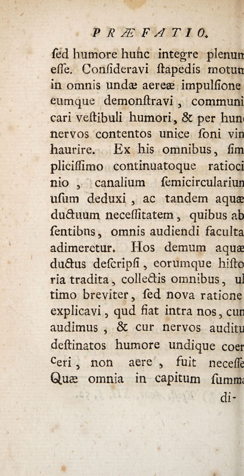 fed humore hunc integre plenun efle. Confideravi ftapedis motuti in omnis undas aereae impulfione eumque demonftravi, communi cari veftibuii humori, & per hum nervos contentos unice ioni vin haurire. Ex his omnibus, fim plieiflimo continuatoque ratioci nio j canalium femicirculariun ilium deduxi , ac tandem aqua du&num neceffitatem, quibus ab fentibns, omnis audiendi faculta adimeretur. Hos demum aqua dudus defcripfi, eorumque hi flo ria tradita, colle&is omnibus, ui timo breviter, fed nova ratione explicavi, qud fiat intra nos, cur audimus , & cur nervos auditu deftinatos humore undique coer ceri y non aere , fuit neceffe Quae omnia in capitum funrn di- / I