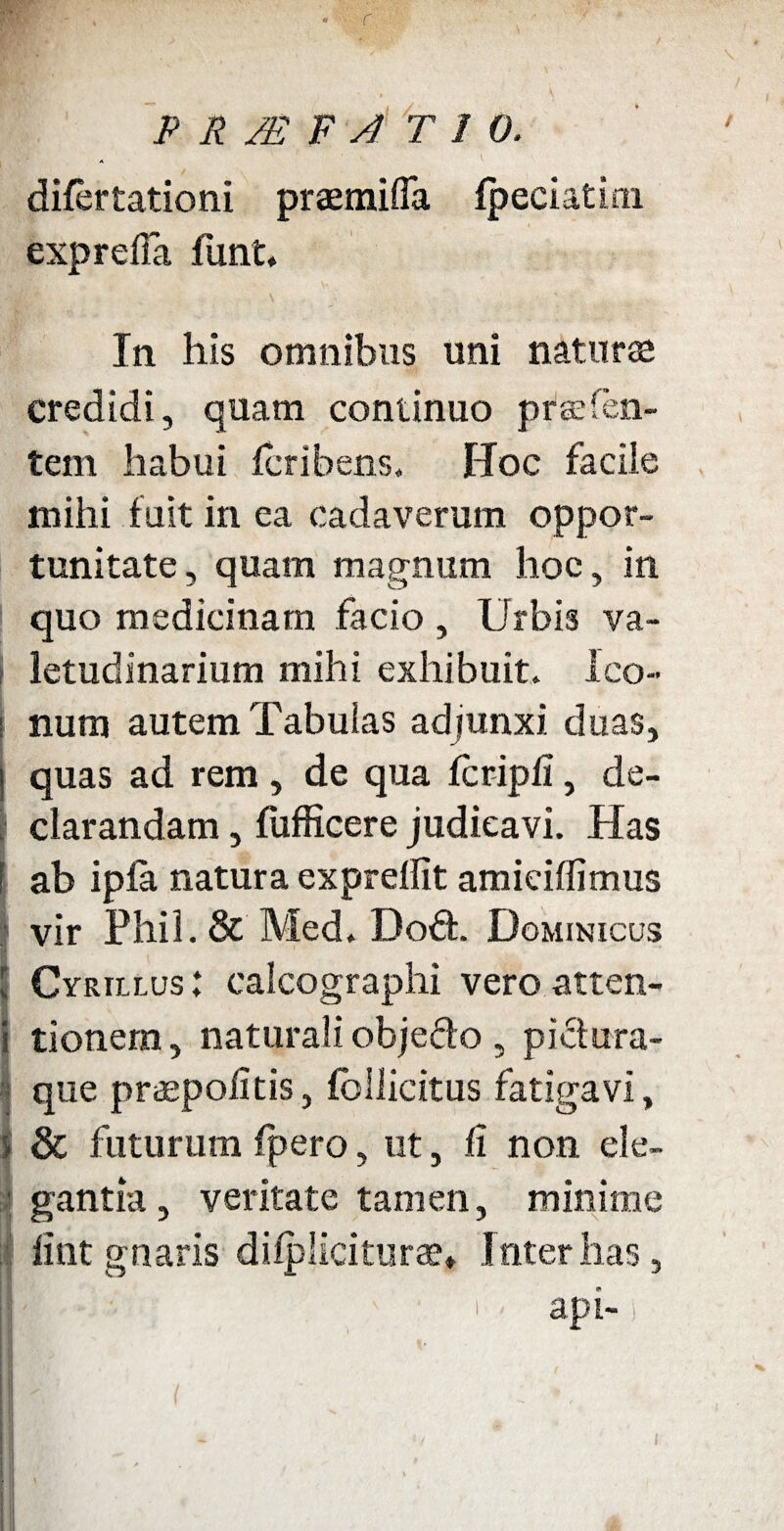 r P R /E F A T 1 0. A difertationi praemifla fpeciatim exp refla liint. In his omnibus uni natu ree credidi, quam continuo prsefen- tem habui fcribens. Hoc faciie mihi fuit in ea cadaverum oppor¬ tunitate , quam magnum hoc, in quo medicinam facio , Urbis va¬ letudinarium mihi exhibuit. Ico- i nutu autem Tabulas adjunxi duas, i quas ad rem , de qua fcripfl, de¬ clarandam , fufficere judicavi. Has I ab ipfa natura expreflit amiciffimus I vir Phil.& Med. Dod. Dominicus ICyrillus: calcographi vero atten¬ tionem , naturali objedo , pictura¬ que praepofltis, fbllicitus fatigavi, & futurum fpero, ut, fi non ele¬ gantia , veritate tamen, minime ;f fint gnaris dilpliciturse» Inter has, « I' » api-1 )