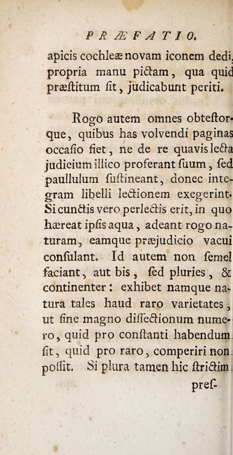 apicis cochleae novam iconem dedi, propria manu pidarn, qua quid praeftitum lit, judicabunt periti» RoerC) autem omnes obteftor- que, quibus has volvendi paginas occafio fiet, ne de re quavis leda judieium illico proferant fuum, fed paullulum fuftineant, donec inte¬ gram libelli ledionem exegerint. Si eundis vero perledis erit, in quo haereat ipfis aqua, adeant rogo na¬ turam , eamque praejudicio vacui confulant. Id autem non femel faciant, aut bis , fed pluries, & continenter: exhibet namque na¬ tura tales haud raro varietates, ut fine magno difledionum nume* ro, quid pro conflanti habendum fit, quid pro raro, comperiri non p olfit. Si plura tamen hic ftridim