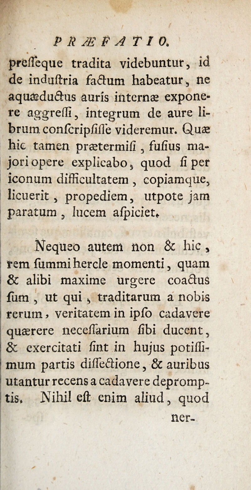 prefleque tradita videbuntur, id de induftria faftum habeatur , ne aquaidudus auris internae expone¬ re aggredi, integrum de aure li¬ brum conlcripfifie videremur. Quae hic tamen praetermifi , fufius ma- I jori opere explicabo, quod fi per iconum difficultatem , copiamque, licuerit, propediem, utpote jam paratum , lucem afpiciet* Nequeo autem non & hic, rem fummi hercle momenti, quam i & alibi maxime urgere coa&us fum , ut qui, traditarum a nobis rerum > veritatem in iplo cadavere quaerere necefiarium fibi ducent, i & exercitati fint in hujus potilli- i mum partis diffedione, & auribus utantur recens a cadavere depromp¬ tis. Nihil efi: enim aliud, quod ner-