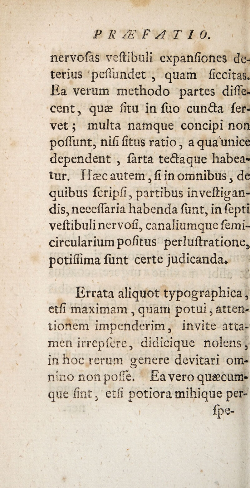 nervolas veftibuli expanliones de¬ terius p effundet , quam liccitas. Ea verum methodo partes diffe- eent, quas litu in fuo eunda fer¬ vet ; multa namque concipi non poffunt, nili litus ratio, a qua unice dependent , farta tedaque habea¬ tur. Haec autem, li in omnibus, de quibus fcripli, partibus inveftigan- dis, neeeffaria habenda ftmt, in fepti veftibulinervoii, canaliumque lemi- circularium politus perluftratione, potiflima fiint certe judicanda» • , ' ' ?- . - S Errata aliquot typographica, etli maximam, quam potui, atten¬ tionem impenderim, invite atta¬ men irrepfere, didicique nolens, in hoc rerum genere devitari om¬ nino non polle. Ea vero quascum¬ que lint, etli potiora mihique per- i fpe-