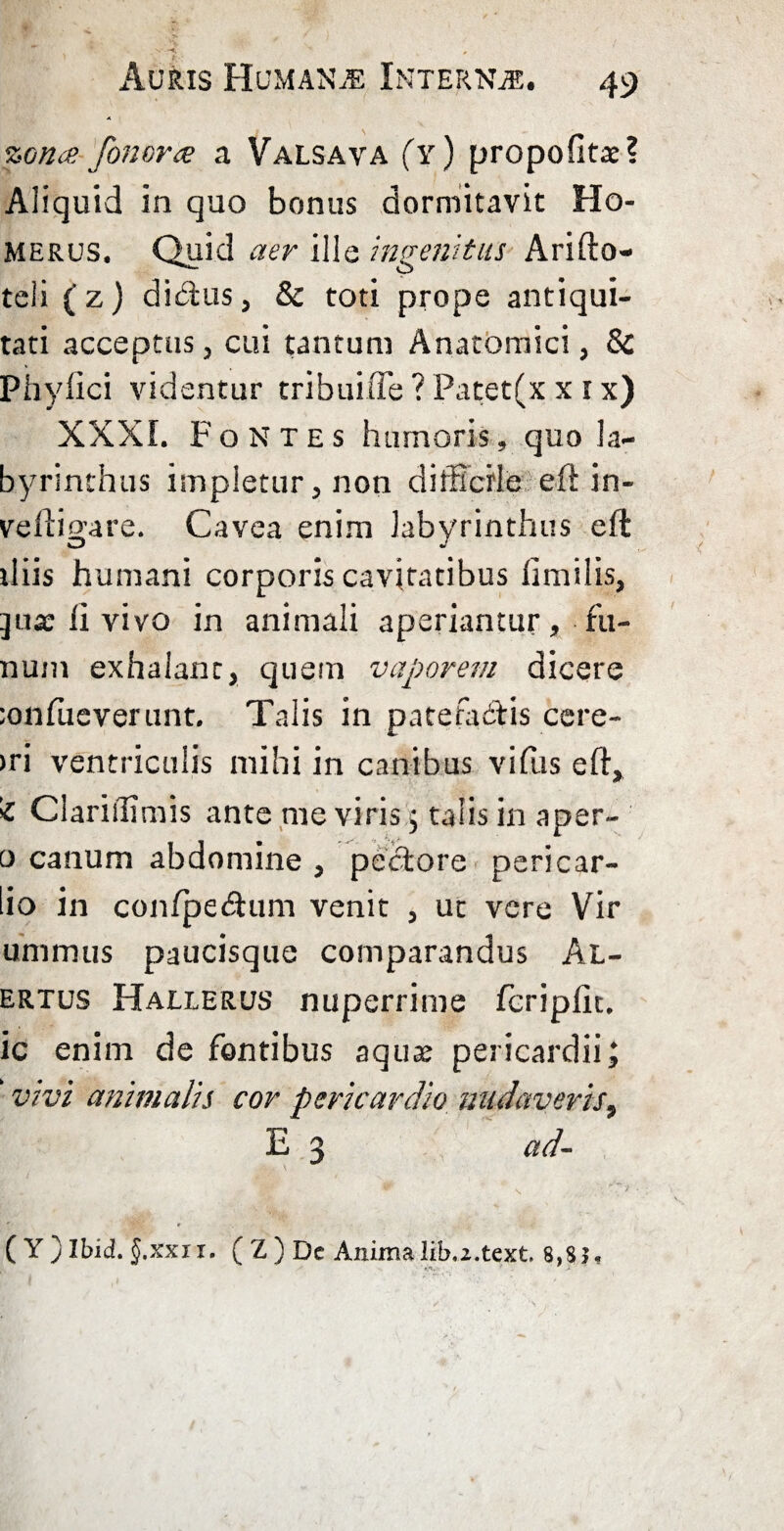 s > -r*i . * Auris Humana Interna. 49 A zonae fonorae a Valsava (y) propofltae? Aliquid in quo bonus dormitavit Ho¬ merus. Quid aer ille ingenitus Arifto- teli (z) di&us, & toti prope antiqui¬ tati acceptus, cui tantum Anatomici, & Phyllei videntur tribui tTe ? Patet(x x 1 x) XXXI. Fontes humoris, quo la¬ byrinthus impletur, non difficile eft in- veftigare. Cavea enim labyrinthus eft iliis humani corporis cavitatibus fimilis, ]use fi vivo in animali aperiantur , fa¬ num exhalant, quem vaporem dicere ;onfueverunt. Talis in patefacitis cere- >ri ventriculis mihi in canibus vifiis eft, 'i Clariilimis ante me viris j talis in aper¬ ti canum abdomine , pectore pericar- io in confpedum venit , uc vere Vir ummus paucisque comparandus Al- ertus Hallerus nuperrime fcripfit. ic enim de fontibus aquae pericardii; ’ vivi animalis cor pericardio nudaveris, E 3 ad- ( Y ) Ibid. §.xxu. ( Z ) Dc Anima lib,2.text 8,$}«.