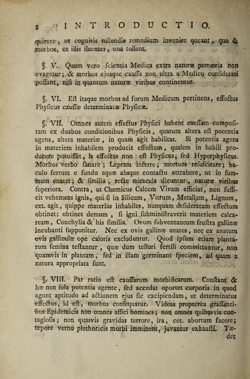 % quirere-, ut cognitis tollendis remedium invenire queant, quo & morbos, ex illis fluentes, una tollant. §. V. Quum vero fcientia Medica extra naturas pomoeria non evagetur; & morbus ejusque caufTa non. ultra a Medico confiderari poliunt, nifi in quantum naturae viribus continentur. §. VI. Eft itaque morbus ad forum Medicum pertinens, effe&us Phyficus caullae determinatae Phyficae. VII. Omnes autem effeftus Phyfici habent cauffam compofi- tam ex duabus conditionibus Phyficis, quarum altera eft potentia agens, altera materiae , in quam agit habilitas. Si potentia agens in materiem inhabilem producit effedtum, qualem in habili pro¬ ducere potuiflet, is effe&us non eft Phyficus, fed Hyperphyficus. Morbos verbo fanare ; Lepram inferre; mortuos refufcitare; ba¬ culo ferrum e fundo aquae absque conta&u attrahere, ut in fum- mum enatet; & fimilia , re&e miracula dicuntur , naturae viribus *• %t Kr K * ^ 4 . fuperiora. Contra, ut Chemicus Calcem Vivam efficiat, non fuffi- cit vehemens ignis, qui fi in Silicem, Vitrum, Metallum, Lignum, cet. agit, quippe materias inhabiles, nunquam defideratum effe&um obtinet: obtinet demum , fi igni fubminiftraverit materiem calca- ream , Conchylia&'his fimilia. Ovum fubventaneum fruftra gallinae incubanti fupponitur. Nec ex ovis gallinae anates, nec ex anatum ovis gallinulae ope caloris excluduntur. Quod ipfum etiam planta¬ rum femina teftantur , quae dum telluri fertili committuntur, non quamvis in plantam, fed in illam germinant fpeciem, ad quam a natura appropriata funt. §. VIII. Par ratio eft caufTarum morbificarum. Conflant & hae non fola potentia agente, fed accedat oportet corporis in quod agunt aptitudo ad a&ionem ejus fic excipiendam, ut determinatus effe&us, id eft, morbus confequatur. Videas propterea graflanti- hus Epidemicis non omnes affici homines; non omnes quibusvis con- tagiofis; non quasvis gravidas terrore, ira, cet. abortum facere; tepore verno plethoricis morbi imminent, juvantur exhaufU. Tae- , - ’ det