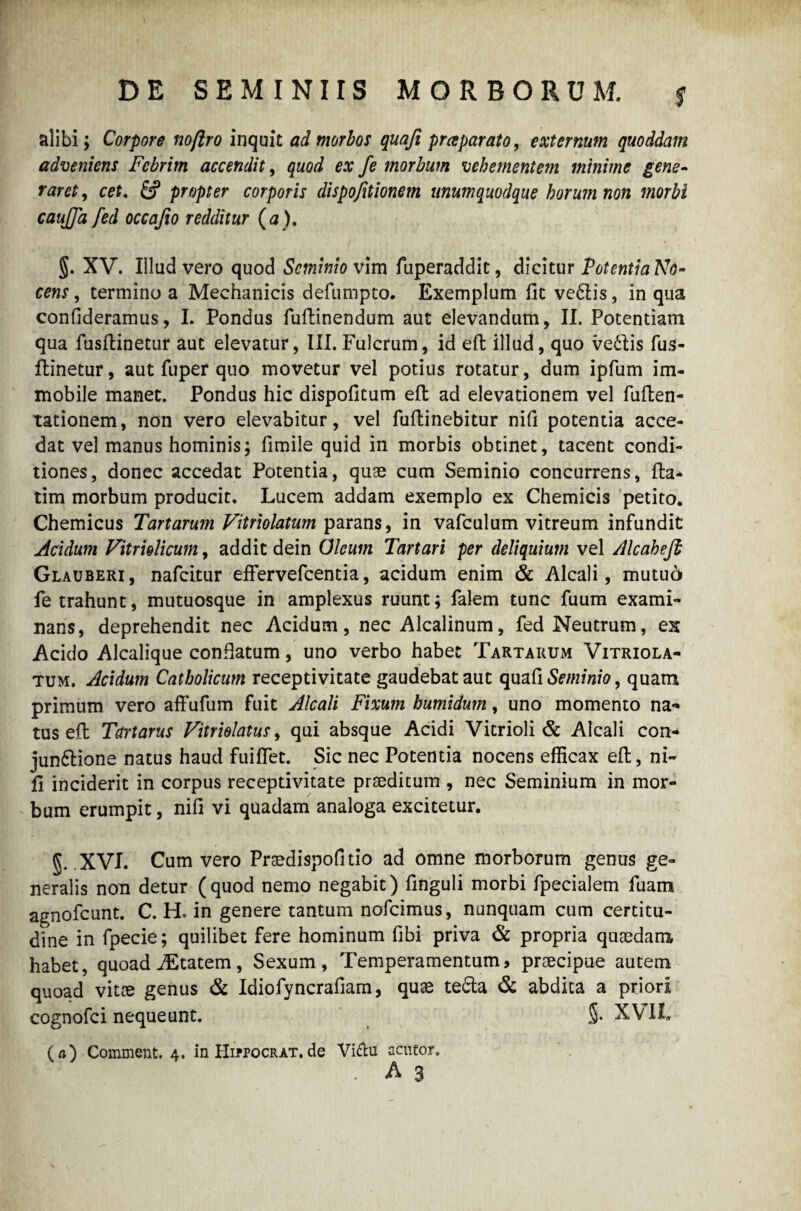 DE SEMINIIS MORBORUM. ? alibi; Corpore noftro inquit ad morbos quafi prreparato, externum quoddam adveniens Febrim accendit, quod ex fe morbum vehementem minime gene- rarct, fi? propter corporis dispofitionem unumquodque horum non morbi caujjd fed occafio redditur (a). §. XV. Illud vero quod Seminio vim fuperaddit, dicitur PotcntiaNo- cens, termino a Mechanicis defumpto. Exemplum fit vedlis, in qua confideramus, I. Pondus fuflinendum aut elevandum, II. Potentiam qua fusflinetur aut elevatur, III. Fulcrum, id efl illud, quo ve£lis fus- ffcinetur, aut fuper quo movetur vel potius rotatur, dum ipfum im¬ mobile manet. Pondus hic dispofitum efl ad elevationem vel fuflen- tationem, non vero elevabitur, vel fuflinebitur nifi potentia acce¬ dat vel manus hominis; fimile quid in morbis obtinet, tacent condi¬ tiones, donec accedat Potentia, quae cum Seminio concurrens, fla* tim morbum producit. Lucem addam exemplo ex Chemicis petito. Chemicus Tartarum Vitriolatum parans, in vafculum vitreum infundit Acidum Vitrielicum, addit dein Oleum Tartari per deliquium vel Alcahefb Glauberi, nafeitur effervefeentia, acidum enim & Alcali, mutuo fe trahunt, mutuosque in amplexus ruunt; falem tunc fuum exami¬ nans, deprehendit nec Acidum, nec Alcalinum, fed Neutrum, ex Acido Alcalique conflatum, uno verbo habet Tartarum Vitriola¬ tum. Acidum Catholicum receptivitate gaudebat aut quafi Seminio, quam primum vero affufum fuit Alcali Fixum bumidum, uno momento na¬ tus efl Tctrtarus Vitriolatus, qui absque Acidi Vitrioli & Alcali con- ]un6lione natus haud fuiffet. Sic nec Potentia nocens efficax efl, ni¬ fi inciderit in corpus receptivitate praeditum , nec Seminium in mor¬ bum erumpit, nifi vi quadam analoga excitetur. §. .XVI. Cum vero Praedispofitio ad omne morborum genus ge¬ neralis non detur (quod nemo negabit) finguli morbi fpecialem fuam agnofeunt. C. H. in genere tantum nofeimus, nunquam cum certitu¬ dine in fpecie; quilibet fere hominum fibi priva & propria quaedam habet, quoad iEtatem, Sexum, Temperamentum, praecipue autem quoad vitae genus & Idiofyncrafiam, quae tefta & abdita a priori cognofci nequeunt. XVII, (a) Comment. 4. inHifPOCRAT.de Viftu acutor, . A 3