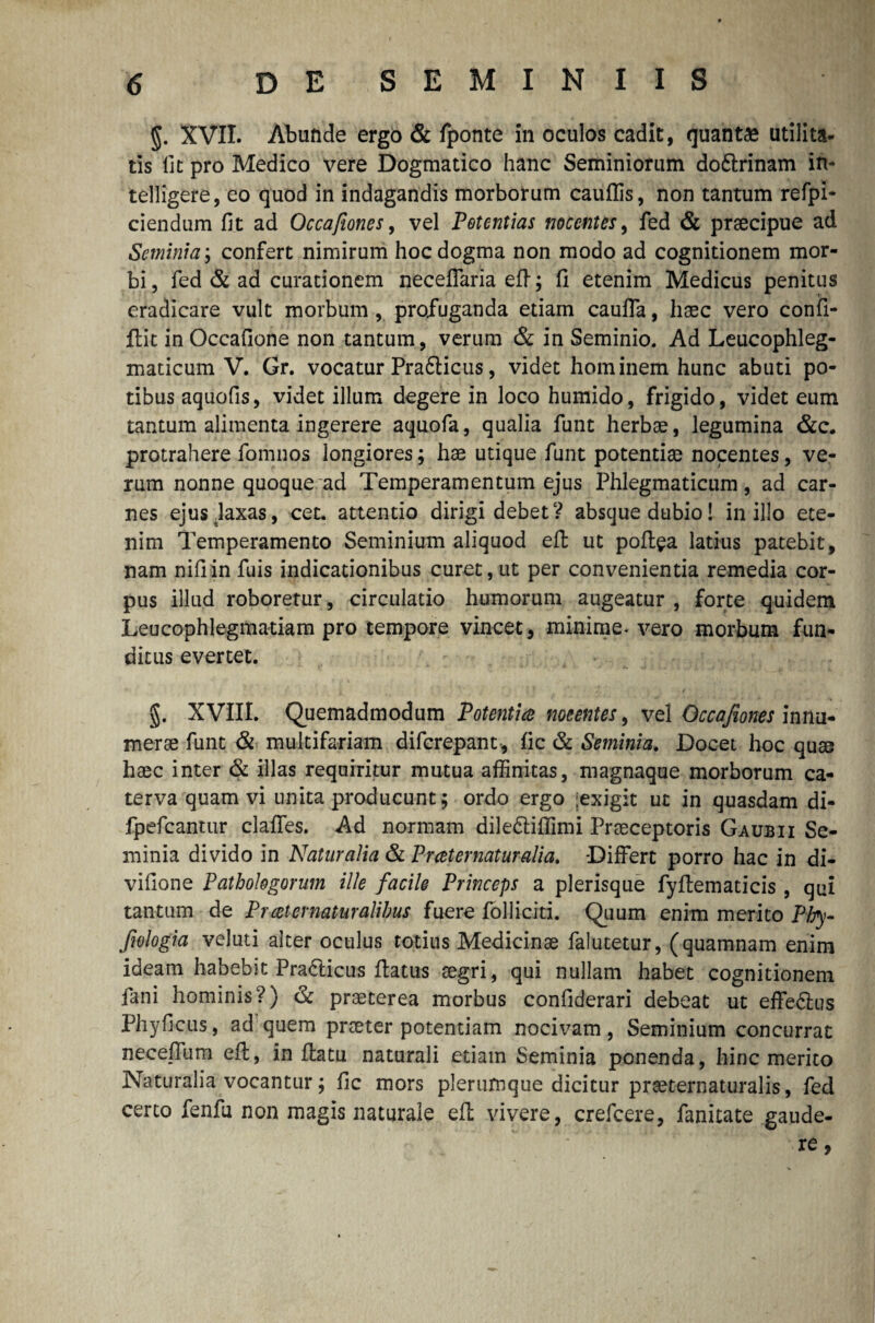 §. XVII. Abunde ergo & fponte in oculos cadit, quantae utilita¬ tis Iit pro Medico vere Dogmatico hanc Seminiorum doftrinam in- telligere, eo quod in indagandis morborum cauflis, non tantum refpi- ciendum fit ad Occafiones, vel Potentias nocentes, fed & praecipue ad Seminia; confert nimirum hoc dogma non modo ad cognitionem mor¬ bi, fed & ad curationem neceffaria eft; fi etenim Medicus penitus eradicare vult morbum, profliganda etiam cauffa, haec vero confi- ftit in Occafione non tantum, verum & in Seminio. Ad Leucophleg- xnaticum V. Gr. vocatur Pra&icus, videt hominem hunc abuti po¬ tibus aquofis, videt illum degere in loco humido, frigido, videt eum tantum alimenta ingerere aquofa, qualia funt herbae, legumina &c. protrahere fomnos longiores; hae utique funt potentiae nocentes, ve¬ rum nonne quoque ad Temperamentum ejus Phlegmaticum, ad car¬ nes ejus laxas, cet. attentio dirigi debet? absque dubio! in illo ete¬ nim Temperamento Seminium aliquod eft ut poft^a latius patebit, nam nifiin fuis indicationibus curet, ut per convenientia remedia cor¬ pus illud roboretur, circulatio humorum augeatur , forte quidem Leucophlegmatiam pro tempore vincet, minime, vero morbum fun¬ ditus evertet. §. XVIII. Quemadmodum Potentice nocentes, vel Occafiones innu¬ merae funt & multifariam diferepant, fic & Seminia. Docet hoc quae haec inter & illas requiritur mutua affinitas, magnaque morborum ca¬ terva quam vi unita producunt; ordo ergo [exigit ut in quasdam di- fpefcantur claffes. Ad normam dile&iffimi Praeceptoris Ga ubi i Se¬ minia divido in Naturalia & Prceternaturalia. Differt porro hac in di- vifione Pathologorum ille facile Princeps a plerisque fyftematicis , qui tantum de Proster naturalibus fuere folliciti. Quum enim merito Phy- fwlogia veluti alter oculus totius Medicinae falutetur, (quamnam enim ideam habebit Pradlicus ffatus aegri, qui nullam habet cognitionem fani hominis?) & praeterea morbus confiderari debeat ut effedlus Phy ficus, ad quem praeter potentiam nocivam, Seminium concurrat neceffum eft, in flatu naturali etiam Seminia ponenda, hinc merito Naturalia vocantur; fic mors plerumque dicitur praeternaturalis, fed certo fenfu non magis naturale eft vivere, crefcere, fanitate gaude¬ re ,