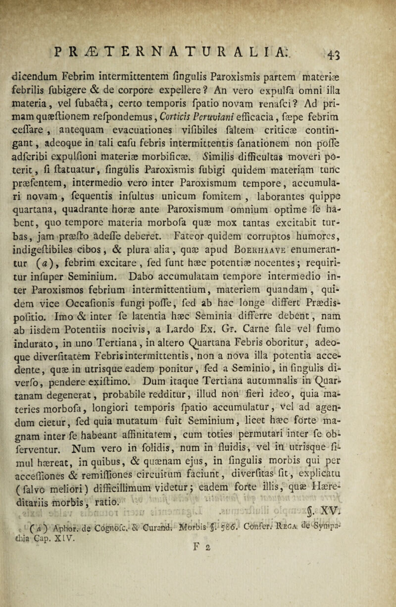 PRiETERNATUR ALIA;. 4-5 dicendam Febrim intermittentem fingulis Paroxismis partem materiae febrilis fubigere & de corpore expellere ? An vero expulfa omni illa materia, vel fuba&a, certo temporis fpatio novam renafci? Ad pri¬ mam quaeftionem refpondemus, Corticis Pcruviani efficacia, faepe febrim ceffare , antequam evacuationes vifibiles faltem criticae contin¬ gant , adeoque in tali cafu febris intermittentis fanationem non polle adfcribi expulfioni materiae morbificae. «Similis difficultas moveri po¬ terit, fi ftatuatur, fingulis Paroxismis fubigi quidem materiam tunc praefentem, intermedio vero inter Paroxismum tempore, accumula¬ ri novam , fequentis infultus unicum fomitem , laborantes quippe quartana, quadrante horae ante Paroxismum omnium optime fe ha¬ bent, quo tempore materia morbofa quae mox tantas excitabit tur¬ bas, jam praelio adefie deberet. Fateor quidem corruptos humores, indigellibiles cibos, & plura alia, quae apud Boekhaave enumeran¬ tur (a), febrim excitare , fed funt haec potentiae nocentes; requiri¬ tur infuper Seminium. Dabo accumulatam tempore intermedio in¬ ter Paroxismos febrium intermittentium, materiem quandam , qui¬ dem vice Occafionis fungi poffe, fed ab hac longe differt Praedis- pofitio. Imo & inter fe latentia haec Seminia differre debent, nam ab iisdem Potentiis nocivis, a Lardo £x. Gr. Carne fale vel fumo indurato, in uno Tertiana, in altero Quartana Febris oboritur, adeo¬ que diverfitatem Febris intermittentis, non a nova illa potentia acce¬ dente, quae in utrisque eadem ponitur, fed a Seminio, in fingulis di- verfo, pendere exillimo. Dum itaque Tertiana autumnalis in Quar¬ tanam degenerat, probabile redditur, illud non fieri ideo, quia ma¬ teries morbofa, longiori temporis fpatio accumulatur, vel ad agen¬ dum cietur, fed quia mutatum fuit Seminium, licet haec forte ma¬ gnam inter fe habeant affinitatem, cum toties permutari inter fe ob- ferventur. Num vero in folidis, num in fluidis, vel in utrisque fi- mul hcereat, in quibus, & quae nam ejus, in fingulis morbis qui per accefiiones & remifliones circuitum faciunt, diverfitas fit, explicatu (falve meliori) difficillimum videtur; eadem forte illis, quae Haere- ditariis morbis, ratio. „ P XV. * : * 111* ■ 1 ■ * r ( a') Apbor.de Cognofc,-& Curand. Morbis 58<5. Confer. Reca de -Sympa¬ thia Cap. XIV. '