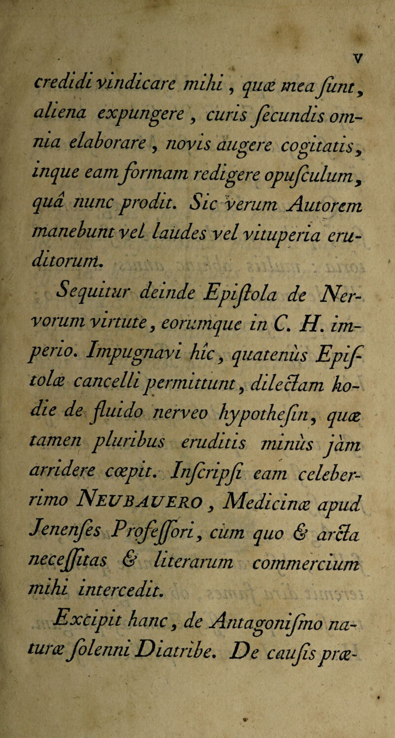 credidi vindicare mihi , qud meajunty aliena expungere , curis fecundis om¬ nia elaborare , novis augere cogitatis, inque eam formam redigere opufulum, qud nunc prodit. Sic verum Amorem manebunt vel laudes vel vituperia eru¬ ditorum. Sequitur deinde Epifola de Ner¬ vorum virtute, eorumque in C. H. im¬ perio. Impugnavi hic, quatenus Epif toltz cancelli permittunt, dilectam ho¬ die de fluido nerveo hypotheftn, quoe tamen pluribus eruditis minus jam arridere coepit. Infcripfi eam celeber¬ rimo Neubauero , Medicincz apud Jenenfes Prgfejfori, ciim quo & arcla necejjltas & literarum commercium mihi intercedit. Excipit hanc, de Antagonifrno na- turte folennt Dtatribe. De caufsprce-