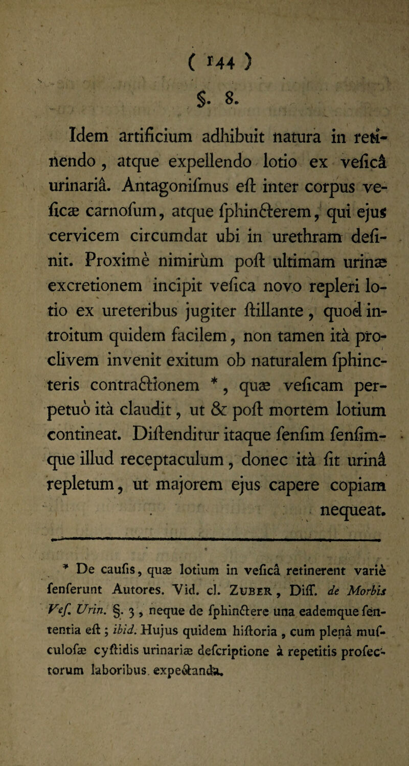 §. 8. Idem artificium adhibuit natura in reti¬ nendo 5 atque expellendo lotio ex vefici urinarii. Antagonifmus eft inter corpus ve- ficae carnofum, atque fphinfterem, qui ejui cervicem circumdat ubi in urethram defi¬ nit. Proxime nimirum poft ultimam urinae excretionem incipit vefica novo repleri lo¬ tio ex ureteribus jugiter ftillante , quod in¬ troitum quidem facilem, non tamen itk pro¬ clivem invenit exitum ob naturalem fphinc- teris contraftionem *, quae veficam per¬ petuo ita claudit, ut & poft mortem lotium contineat. Diftenditiir itaque fenfim fenfim- que illud receptaculum^ donec ita fit urini repletum, ut majorem ejus capere copiam nequeat. ^ De caufis, quae lotium in vefica retinerent varie fenferunt Autorcs. Vid. cl. Zuber , Diff. de Morbis Vef, Urin. §. 3 , neque de fphin^lere una eademquefen- tentia eft; ibid. Hujus quidem hiftoria , cum plena muf- culofcE cyftidis urinariae defcriptione ^ repetitis profec¬ torum laboribus, expe^landa. \