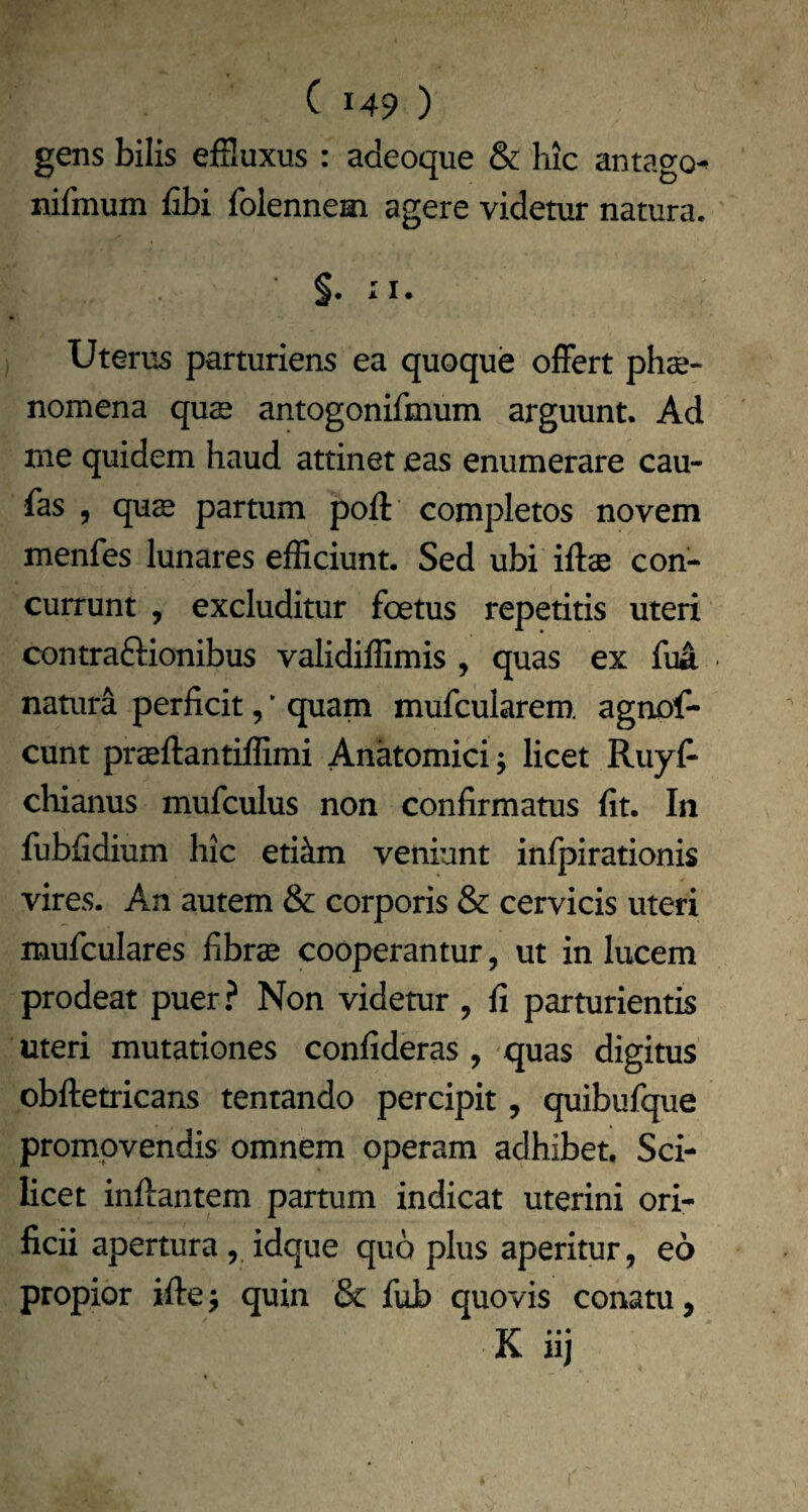 gens bilis efHuxus : adeoque & hic antago^ nifmum fibi folennem agere videtur natura. §. II. Uterus parturiens ea quoque ofFert phae¬ nomena quae antogonifmum arguunt. Ad me quidem haud attinet eas enumerare cau- fas , qus partum poft completos novem menfes lunares efficiunt. Sed ubi iftae con¬ currunt , excluditur foetus repetitis uteri contraftionibus validiffimis , quas ex fuA natura perficit, ’ quam mufcularem, agnof- cunt praeftantiffimi Anatomici j licet Ruyfi chianus mufculus non confirmatus fit. In fubfidium hic etikm veniunt infpirationis vires. An autem & corporis & cervicis uteri mufculares fibrae cooperantur, ut in lucem prodeat puer ? Non videtur , fi parturientis uteri mutationes confideras , quas digitus obftetricans tentando percipit, quibufque promovendis omnem operam adhibet. Sci¬ licet inftantem partum indicat uterini ori¬ ficii apertura, idque quo plus aperitur, eo propior iftej quin & fub quovis conatu, K iij