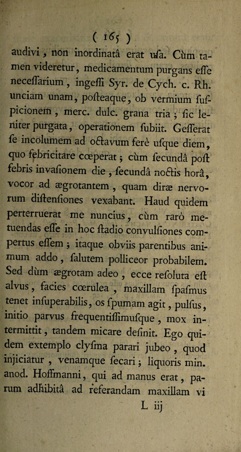 () audivi, non inordinati erat ufa. Ciim ta¬ men videretur, medicamentum purgans efle neceflarium, ingeffi Syr. de Cych. c. Rh. unciam unam, pofteacjue, ob vermium fuf- picionem, mere. dulc. grana tria ; fic le¬ niter purgata, operationem fubiit. GelTerat le incolumem ad oflavum fere ufque diem, quo febricitare coeperat ■, cbm fecunda poft febris invafionem die , fecunda noftis hori, vocor ad tegrotantem , quam diras nervo¬ rum diftenfiones vexabant. Haud quidem perterruerat me nuncius, cum raro me¬ tuendas elle in hoc Radio convulliones com¬ pertus elTem j itaque obviis parentibus ani¬ mum addo , falutem polliceor probabilem. Sed diim «grotam adeo , ecce refoluta eft alvus, facies coerulea , maxillam fpafmus tenet infuperabilis, os fpumam agit, pulfus, initio parvus frequentiffimufque , mox in¬ termittit, tandem micare delinit. Ego qui¬ dem extemplo clyfma parari jubeo, quod injiciatur , venamque fecari j liquoris min. anod. Hoffmanni, qui ad manus erat, pa¬ rum adhibita ad referandam maxillam vi L iij