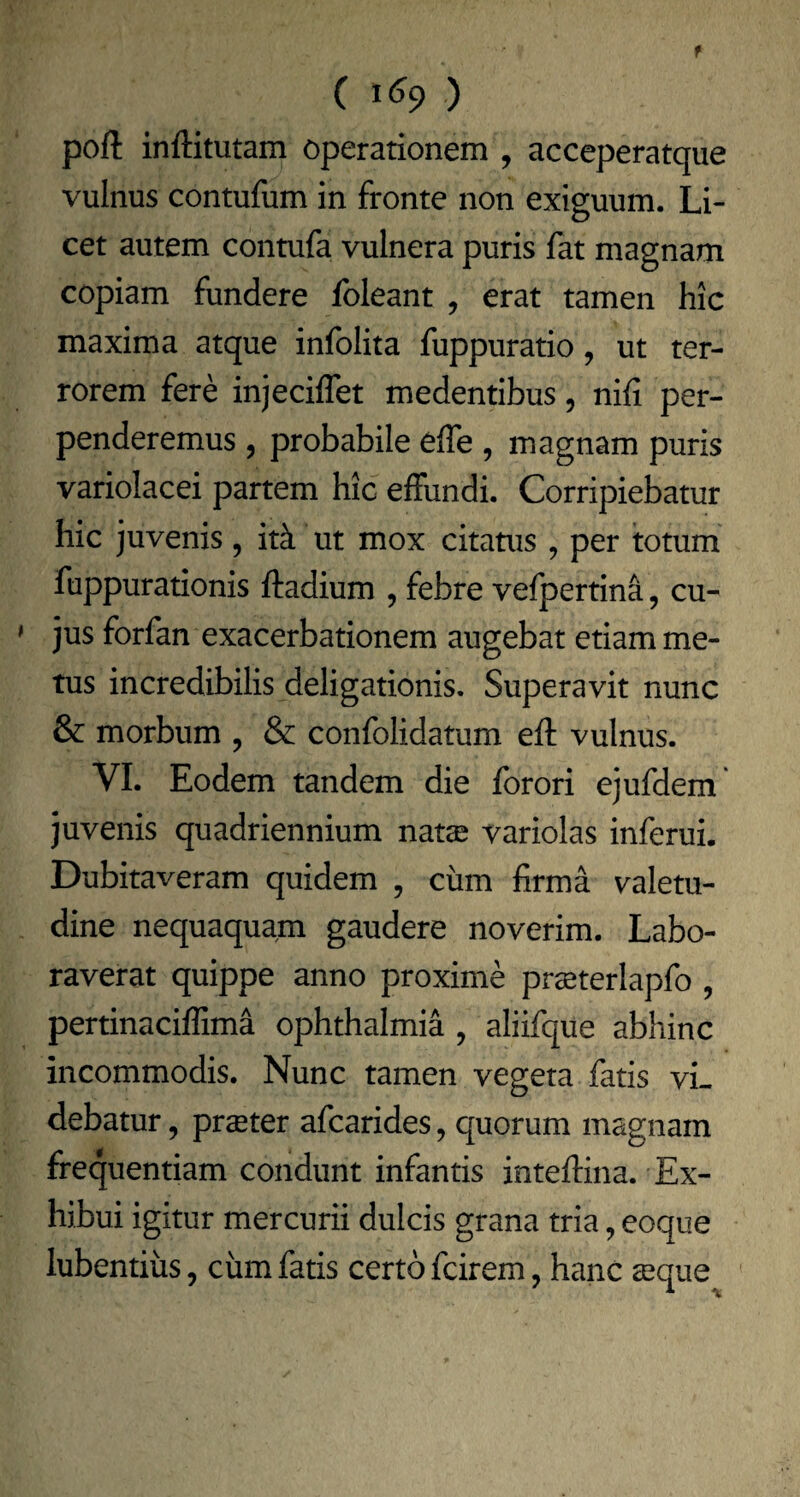 ( ) poli inllitutam operationem , acceperatque vulnus contuliim in fronte non exiguum. Li¬ cet autem contufa vulnera puris fat magnam copiam fundere foleant , erat tamen hic maxima atque infolita fuppuratio, ut ter¬ rorem fere injeciffet medentibus, nili per¬ penderemus , probabile elTe , magnam puris variolacei partem hic effundi. Corripiebatur hic juvenis, itk ut mox citatus , per totum fuppurationis lladium , febre vefpertina, cu¬ jus forfan exacerbationem augebat etiam me¬ tus incredibilis deligationis. Superavit nunc & morbum , & confolidatum ell vulnus. VI. Eodem tandem die forori ejufdem' juvenis quadriennium natae variolas inferui. Dubitaveram quidem , cum firma valetu¬ dine nequaquam gaudere noverim. Labo¬ raverat quippe anno proxime praeterlapfo , pertinaciffima Ophthalmia , aliifque abhinc incommodis. Nunc tamen vegeta fatis vi¬ debatur , praeter afcarides, quorum magnam frequentiam condunt infantis intellina. Ex¬ hibui igitur mercurii dulcis grana tria, eoque lubentiiis, ciim fatis certo fcirem, hanc aeque