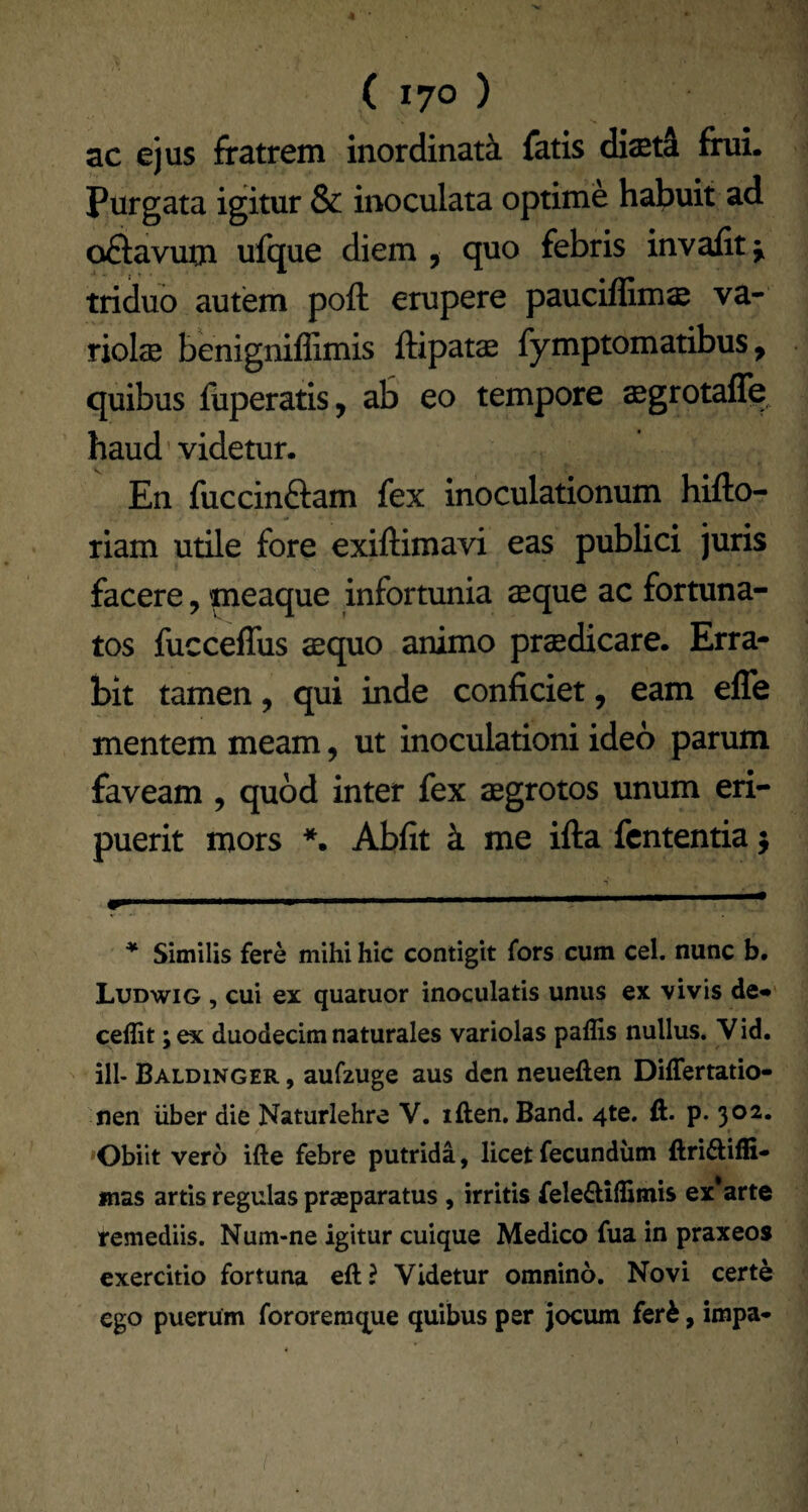 ac ejus fratrem inordinata fatis diaet^ frui. Purgata igitur & inoculata optime habuit ad oSavum ufque diem , quo febris invafit 5, triduo autem poft erupere paucifGm$ va- rioIcB benigniffimis ftipatae fymptomatibus, quibus fuperatis, ab eo tempore aegrotafle, haud’videtur. En fuccinaam fex inoculationum hifto- riam utile fore exiftimavi eas publici juris facere, meaque infortunia sque ac fortuna¬ tos fucceffus aequo animo praedicare. Erra¬ bit tamen, qui inde conficiet, eam efle mentem meam, ut inoculationi ideo parum faveam, quod inter fex aegrotos unum eri¬ puerit mors * *. Abfit k me ifta fcntentia 5 .. '• ■ ; * Similis fere mihi hic contigit fors cum cel. nunc b. Ludwig , cui ex quatuor inoculatis unus ex vivis de«' ceilit; ex duodecim naturales variolas paflis nullus. Vid. ill- Baldinger , aufzuge aus dcn neueften Differtatio- nen uber die Naturlehre V. iften. Band. 4te. ft. p. 302. 'Obiit vero ifte febre putrida, licet fecundum ftriftiffi- mas artis regulas praeparatus , irritis fele£liffimis ex* arte remediis. Num-ne igitur cuique Medico fua in praxeos exercitio fortuna eft? Videtur omnino. Novi certe ego puerum fororemque quibus per jocum fer^, impa*