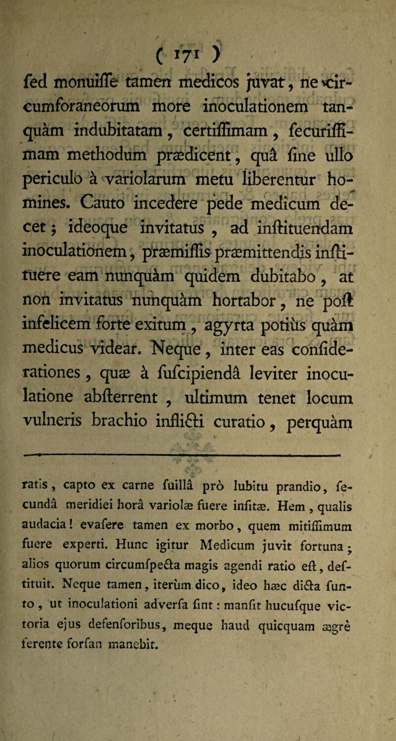 fed monuifle tamen medicos juvat, ne cir¬ cumforaneorum more inoculationem tan- quam indubitatam , certiflimam , fecurilH- mam methodum prsedicent, qu^ fine ullo periculo k variolarum metu liberentur ho¬ mines. Cauto incedere pede medicum de¬ cet ; ideoque invitatus , ad inftituendam inoculaticmem, ptsmiffis promittendis infti- tuere eam nunqukm quidem dubitabo , at non invitatus nunquam hortabor, ne poft infelicem forte exitum , agyrta potius quam medicus videar. Neque, inter eas confide- rationes, quae k fufcipienda leviter inocu¬ latione abfterrent , ultimum tenet locum vulneris brachio inflifti curatio, perquam ratis, capto ex carne fuilla pro lubitu prandio, fe¬ cunda meridiei hora variol® fuere infitae. Hem , qualis audacia! evafere tamen ex morbo, quem mitiiTimum fuere experti. Hunc igitur Medicum juvit fortuna; alios quorum circumfpefta magis agendi ratio efl:, def- tituit. Neque tamen, iterum dico, ideo h^c di6l:a fun- to , ut inoculationi adverfa fint: manfit hucufque vic¬ toria ejus defenroribus, meque haud quicquam aegre ferente forfan manebit.