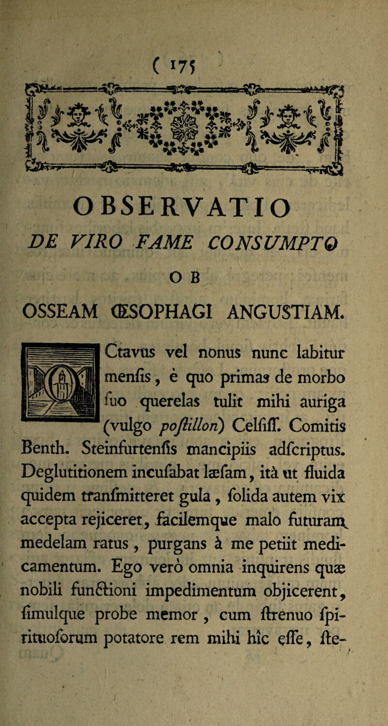 . OBSERVATIO Z>£ VIRO FAME CONSUMPTO O B OSSEAM (ESOPHAGI ANGUSTIAM. Ctavus vel nonus nune labitur menfis, e quo primas de morbo fuo querelas tulit mihi auriga (vulgo pofiillon) Celliff. Comitis Benth. Steinfurtenlis mancipiis adfcriptus. Deglutitionem incufabat Itefam, it4 ut fluida quidem tfanflnitteret gula, folida autem vix accepta rejiceret, facilemque malo futuran\ medelam ratus, purgans k me petiit medi¬ camentum. Ego vero omnia inquirens quae nobili fimftioni impedimentum objicerent, fimulque probe memor, cum ftrenuo fpi- rituoforum potatore rem milu hic efle, fler 1