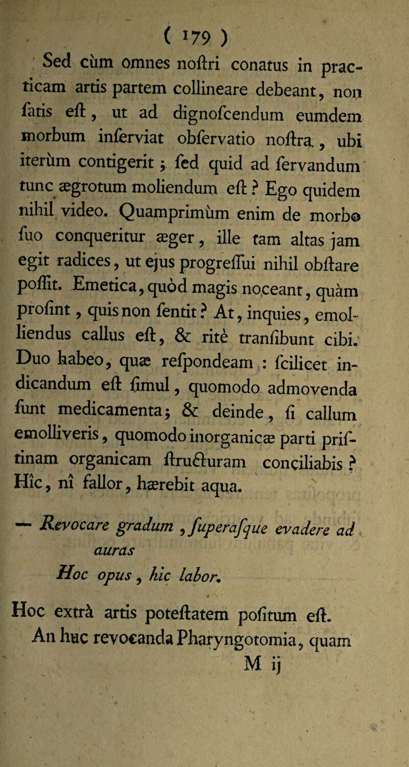 Sed ciim omnes noftri conatus in prac- tlcam artis partem collineare debeant, non fatis eft, ut ad dignofcendum eumdem morbum inferviat obfervatio noftra., ubi iterum contigerit j fed quid ad lervandum' tunc aegrotum moliendum eft ? Ego quidem nihil video. Quamprimum enim de morbo fuo conqueritur aeger, ille tam altas jam egit radices, ut ejus progreflui nihil obftare poffit. Emetica, quod magis no.ceant, quam profint, quis non fentit? At, inquies, emol¬ liendus callus eft, & rite tranfibunt cibi. Duo habeo, quae refpondeam ^: fcilicet in¬ dicandum eft ftmul, quomodo admovenda funt medicamenta; & deinde, fi callum emolliveris, quomodo inorganicae parti prif- tinam organicam ftrufturam conciliabis? Hic, ni fallor, haerebit aqua. ~ Revocare gradum ^fuperafque evadere ad auras Hoc opus , hic labor. Hoc extrk artis poteftatem pofitum eft. An huc revocanda Phatyngotomia, quam M ij