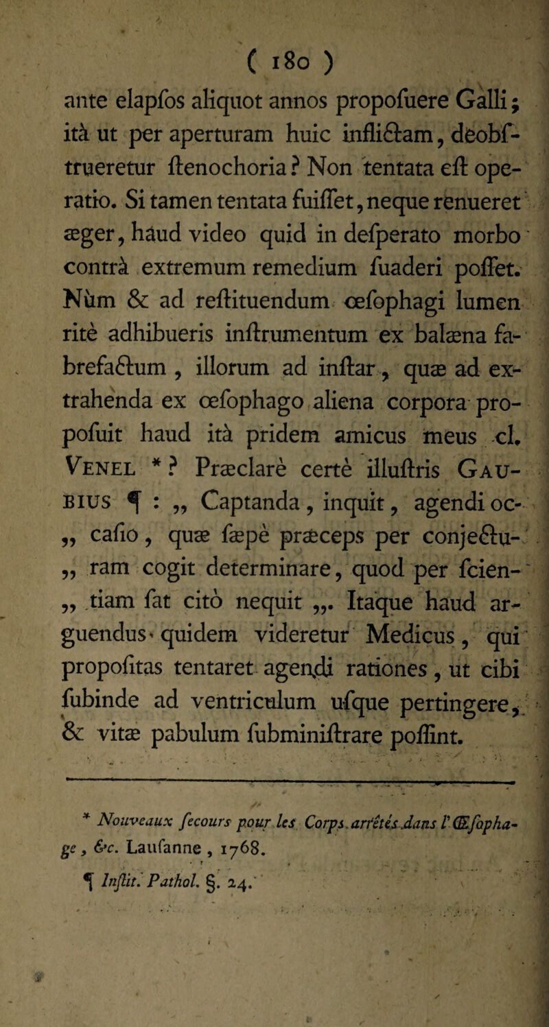 ante elapfos aliquot annos propofuere Galli; itk ut per aperturam huic infliftam, deobf- trueretur ftenochoria? Non tentata eft ope¬ ratio, Si tamen tentata fuiflet, neque renueret seger, haud video quid in defperato morbo contri extremum remedium fuaderi pofFet.' Niim & ad reftituendum cefophagi lumen rite adhibueris inftrumentum ex balsena fa- brefaftum , illorum ad inftar, quse ad ex¬ trahenda ex oefophago aliena corpora pro- pofuit haud it^ pridem amicus meus -cL Venel * * ? Prseclare certe iiluftris Gau- Bius ^ „ Captanda, inquit, agendi oc- „ cafio, quas fepe prseceps per conjeftu-J 5, ram cogit determinare, quod per fcien-' 5, tiam faC cito nequit Itaque haud ar¬ guendus ^ quidem videretur Medicus, qui' propofitas tentaret agendi rationes, ut cibi fubinde ad ventriculum ufque pertingere j ' & vitse pabulum fubminiftrare poffint. * Nouveaux fecours pour Us Corps.ari^iUsdans T(Efopha^ ge, &c. Laiifanne , 1768. • f < ^ Injlit. Pathol. §. 24. '