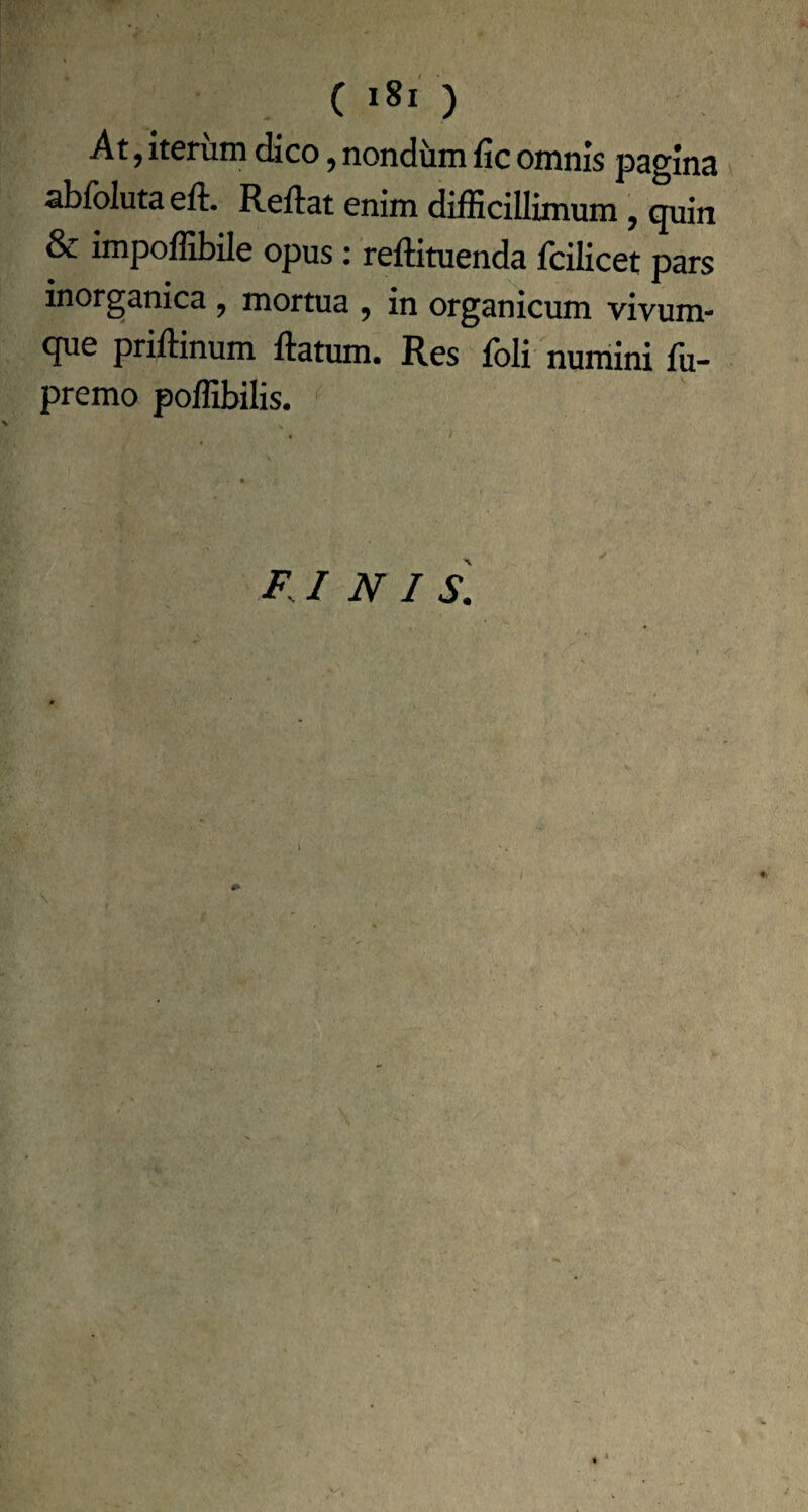 ( ) At, Iterum dico, nondum fic omnis pagina abfolutaeft. Reflat enim difficillimum, quin & impoffibile opus : reflituenda fciKcet pars inorganica , mortua , in organicum vivum¬ que priflinum flatum. Res fbli numini fii- premo poffibilis. F.I N I S.