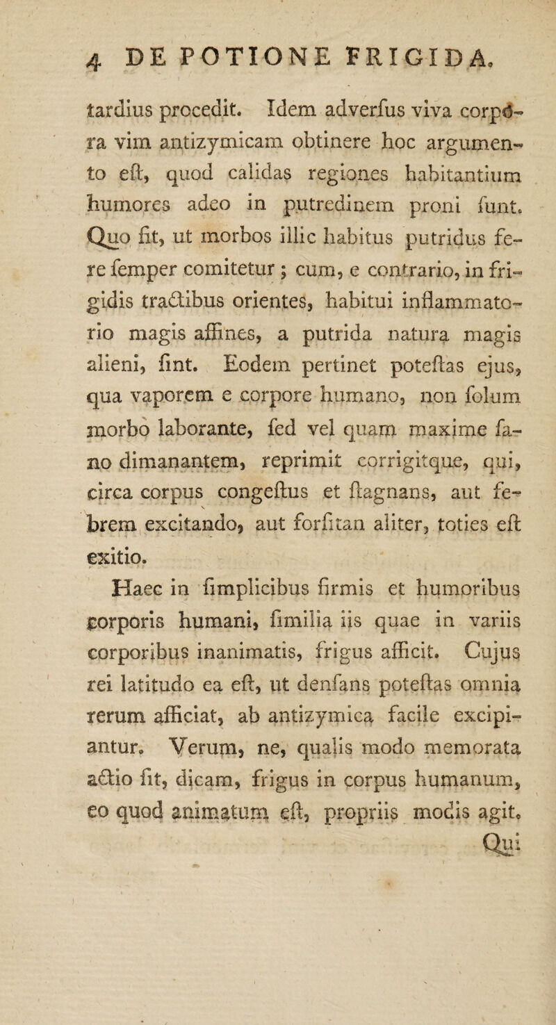 tardius procedit. Idem adverfus viva corpd- ra vim antizymicam obtinere hoc argumen¬ to eft, quod calidas regiones habitantium humores adeo in putredinem proni ffint. Quo fit, ut morbos illic habitus putridus fe¬ re femper comitetur ; cum, e contrario, in fri¬ gidis tra&ibus orientes, habitui inflammato¬ rio magis affines, a putrida natura magis alieni, fint. Eodem pertinet poteftas ejus, qua vaporem e corpore humano, non folum morbo laborante, fed vel quam maxime fa¬ no dimanantem, reprimit corrigitque, qui, circa corpus congeftus et ftagnans, aut fe- brem excitando, aut forfitan aliter, toties eft 1 i - exitio. Haee in fimplicibus firmis et humoribus £orpons humani, fimilia iis quae in variis corporibus inanimatis, frigus afficit. Cujus rei latitudo ea eft, ut denfans poteftas omnia rerum afficiat, ab antizymica facile excipi¬ antur. Verum, ne, qualis modo memorata adtio fit, dicam, frigus in corpus humanum, eo quod animatum eft, propriis modis agit* Qui