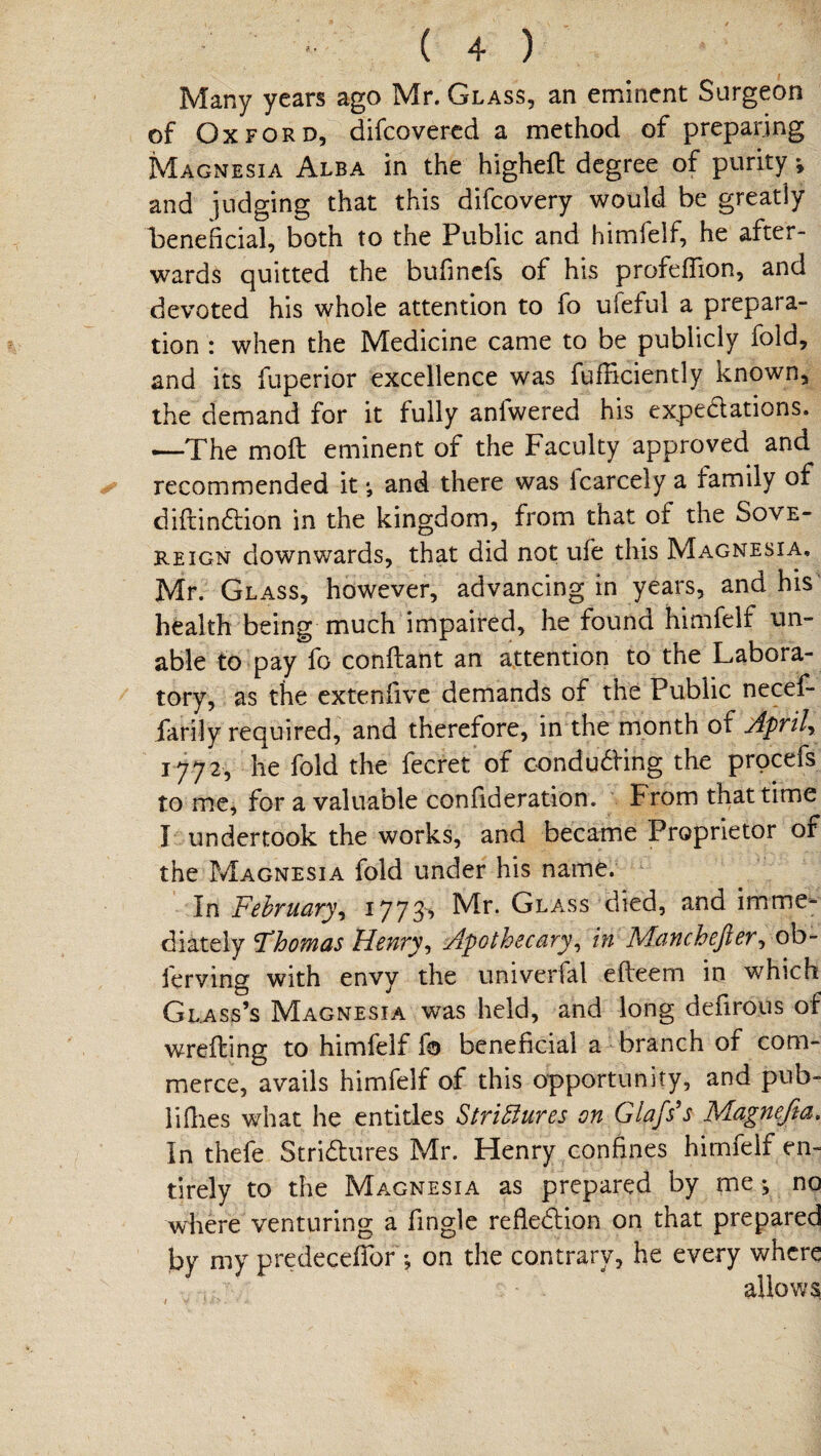 Many years ago Mr. Glass, an eminent Surgeon of Oxford, difcovered a method of preparing Magnesia Alba in the higheft degree of purity *, and judging that this difcovery would be greatly beneficial, both to the Public and himfelf, he after¬ wards quitted the bufinefs of his profefTion, and devoted his whole attention to fo ufeful a prepara¬ tion : when the Medicine came to be publicly fold, and its fuperior excellence was fufficiently known, the demand for it fully anfwered his expectations. —The mo ft eminent of the Faculty approved and recommended it •, and there was icarceiy a family of diftinction in the kingdom, from that of the Sove¬ reign downwards, that did not ufe this Magnesia. Mr. Glass, however, advancing in years, and his health being much impaired, he found himfelf un¬ able to pay fo conftant an attention to the Labora¬ tory, as the extenfive demands of the Public necef- farily required, and therefore, in the month of April* 1772, he fold the fecret of conducting the procefs to me, for a valuable confideration. from that time I undertook the works, and became Proprietor of the Magnesia fold under his name. In February* 1773> Mr. Glass died, and imme¬ diately 5Thomas Henry* Apothecary* in Mcinch eft er * ob- ierving with envy the umverfal efteem in which Glass’s Magnesia was held, and long defirous of wrefting to himfelf fo beneficial a branch or com¬ merce, avails himfelf of this opportunity, and pub- lifhes what he entitles Strictures on Glafs's Magnefia. In thefe Strictures Mr. Henry confines himfelf en¬ tirely to the Magnesia as prepared by me; no where venturing a Tingle reflection on that prepared by my predeceftor ; on the contrary, he every where allows