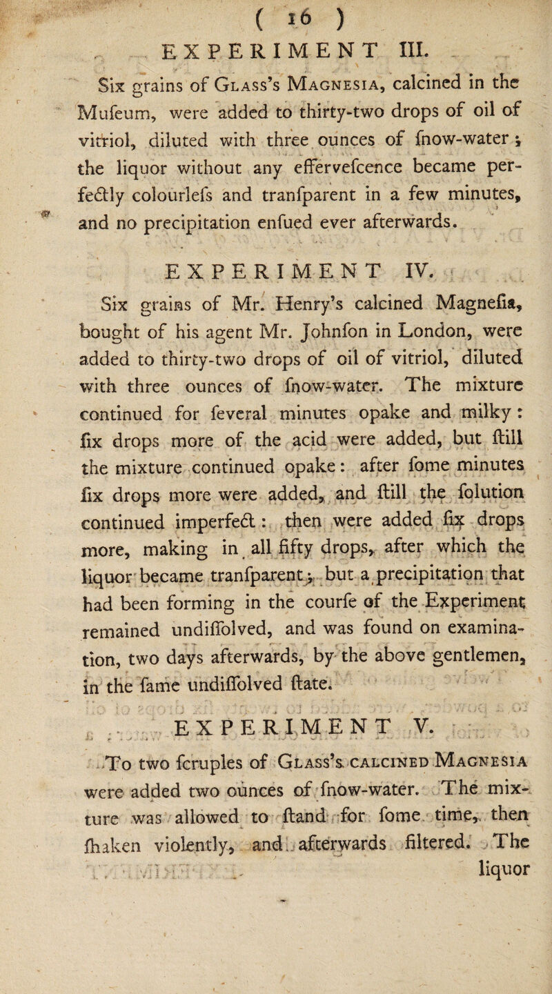 ( »6 ) EXPERIMENT III. Six grains of Glass’s Magnesia, calcined in the Mufeum, were added to thirty-two drops of oil of vitriol, diluted with three ounces of fnow-water \ the liquor without any effervefcence became per¬ fectly colourlefs and tranfparent in a few minutes, and no precipitation enfued ever afterwards. EXPERIMENT IV. Six grains of Mr. Henry’s calcined Magnefia, bought of his agent Mr. Johnfon in London, were added to thirty-two drops of oil of vitriol, diluted with three ounces of fnow-water. The mixture continued for feveral minutes opake and milky: fix drops more of the acid were added, but ftill the mixture continued opake: after fome minutes fix drops more were added, and ftill the folution continued imperfeCt : then were added fix drops more, making in all fifty drops, after which the liquor became tranfparent; but a precipitation that had been forming in the courfe of the Experiment remained undiflolved, and was found on examina¬ tion, two days afterwards, by the above gentlemen, in the fame undiflolved ftate. EXPERIMENT V. To two fcruples of Glass’s calcined Magnesia were added two ounces of fnow-water. The mix¬ ture was allowed to ftand for fome time,, then fhaken violently, and afterwards filtered. The liquor