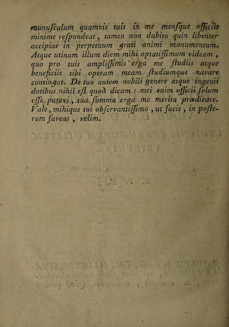 munufculum quamvis tuis in me meofque officiis minime refpondeat, tamen non dubito quin libenter accipias in perpetuum grati -animi monumentum. Atque utinam illum diem mihi optatiffimum videam , quo pro ' tuis ampliffimis' erga me Jludiis atque beneficiis tibi operam meam fiudiumque navare contingat. De tuo autem nobili genere atque ingenii dotibus nihil efl quod dicam : mei enim officii fiolum ejfe, putavi,Mia.fiumma erga me merita prcedicare. t^ale, mihique tui obfiervantiffimo , ut facis 3 in pofie~ rum faveas , velim.