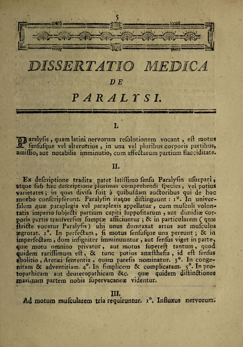 D E PARALTS1. I. Paralyfis , quamlatini nervorum refblutionem vocant, eft motus fenfufque vel alterutrius , in una vel pluribus corporis partibus, amiffio, aut notabilis imminutio, cum affe&arum partium flacciditate. II. Ex defcriptione tradita patet latiffimo fenfu Paralyfin ufurpari, atque fub hac defcriptione piurimas comprehendi fpecies , vel potius varietates ; in quas divifa fuit a quibufdam auctoribus qui de hoc morbo confcripferunt. Paralyfin itaque diftinguunt : i°. In univer- falem quae paraplegia vel paraplexis appellatur , cum mufculi volun¬ tatis imperio lubjefti partium capiti. (uppofitarum , aut dimidiae Cor¬ poris partis tranfverfim fumptae afficiuntur *, & in particularem C quae ftrifte vocatur Paralyfis) ubi unus dumtaxat artus aut mufculus aegrotat. 20. In perfeCtam , fi motus fenfufque una pereunt ; Sc in imperfe&am , dum infigniter imminuuntur , aut fenfus viget in parte-, quae motu omnino privatur, aut motus iupereft tantum, quod quidem rariffimum eft, & tunc potius ansefthefia , id eft fenfus abolitio , Aretaei fententia * quam parefis nominatur. 3°. In conge¬ nitam & adventitiam. 40. In fimplicem & complicatam. 5°. In pro- topathicam aut deuteropathicam &c. quae quidem diftinftiones maximam partem nobis fupervacaneae videntur. III, Ad motum mufcularem tria requirantur. i°. Influxus nervorum;