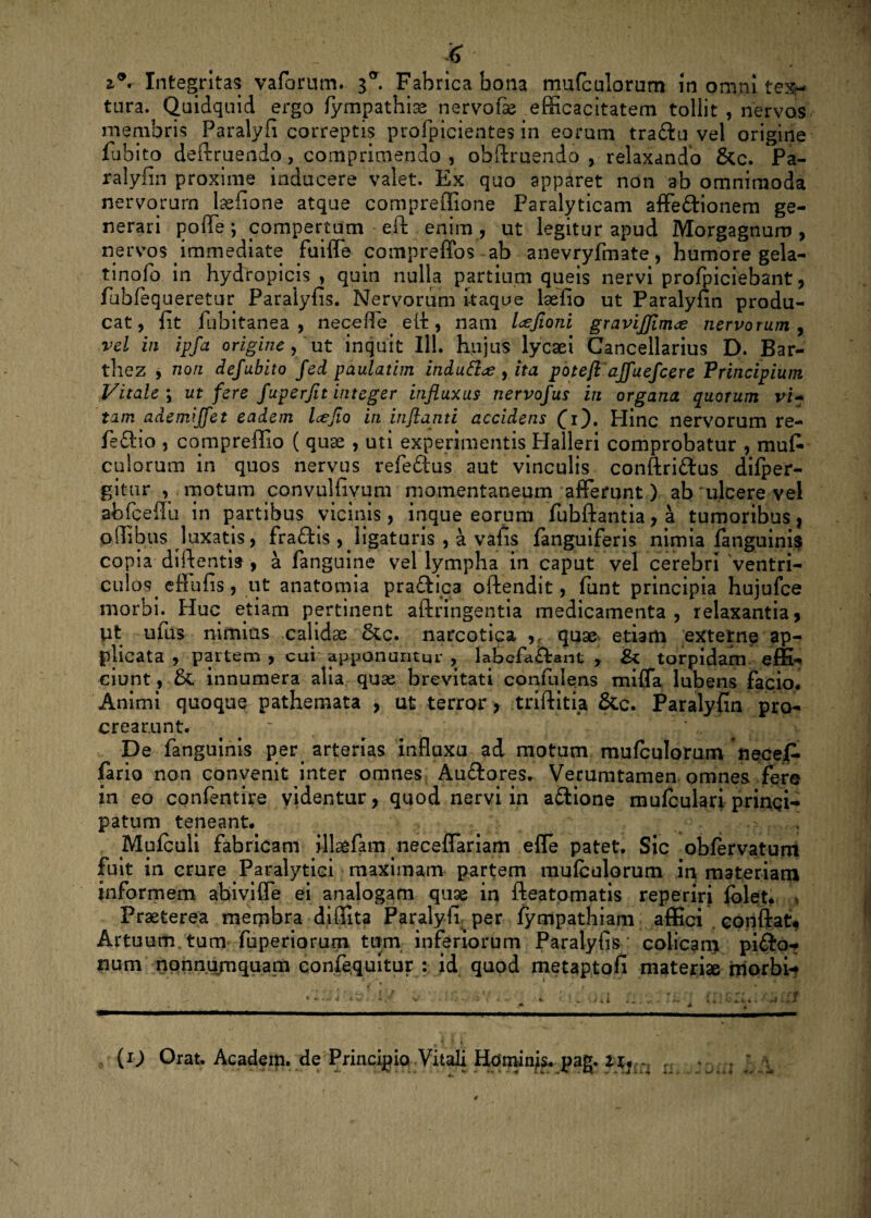 Integritas vaforum. 3°. Fabrica bona mufculorum in omni tex¬ tura. Quidquid ergo fympathias nervofse efficacitatem tollit , nervos membris Paralyfi correptis profpicientes in eorum tra&u vel origine fubito definiendo, comprimendo , obftruendo , relaxando &c. Pa- ralyfin proxime inducere valet. Ex quo apparet non ab omnimoda nervorum lsefione atque compreffione Paralyticam affe&ionem ge¬ nerari pofle; compertum eft enim, ut legitur apud Morgagnum, nervos immediate fuifle compreffos ab anevryfmate, humore gela- tinolo in hydropicis , quin nulla partium queis nervi profpiciebant, fubfequeretur Paralyfis. Nervorum itaque lsefio ut Paralyfin produ¬ cat, fit fubitanea , necefTe elt, nam l<zJioni gravijjinue nervorum , vel in ipfa origine , ut inquit 111. hujus lycaei Cancellarius D. Bar- the.z , non defubito fed paulatim indutt<£ y ita potefl ajfuefcere Principium Vitale \ ut fere fuperjit integer influxus- nervofus in organa quorum vi- tam ademi ffet eadem Icejio in inflanti accidens £i). Hinc nervorum re- feftio , compreffio ( quae , uti experimentis Halleri comprobatur , muf- culorum in quos nervus refe&us aut vinculis conftri&us difper- gitur , motum convulfiyum momentaneum afferunt) ab ulcere vel abfcefiu in partibus vicinis, inque eorum fubftantia, a tumoribus } p(libus luxatis, fraftis , ligaturis , a vafis fanguiferis nimia (anguinis copia diftentis, a fanguine vel lympha in caput vel cerebri ventri- culos< effufis, ut anatomia pra&ica oftendit, funt principia hujufce morbi. Huc etiam pertinent aftringentia medicamenta, relaxantia, Ut ufus nimius calidas 6cc. narcotica ,r quae etiam externe ap¬ plicata , partem , cui apponuntur , labefa&ant , & torpidam effi- ciunt, &. innumera alia quse brevitati confulens mifla lubens facio* Animi quoque pathemata , ut terror , triflitia &c. Paralyfin pro¬ crearunt. ' De fanguinis per arterias influxu ad motum mufculorum nece A fario non convenit inter omnes Auftores. Verumtamen omnes fere in eo confentire videntur, quod nervi in a£tione mufculari pringi- patum teneant. Mulculi fabricam illasfam neceflariam efle patet. Sic obfervatum fuit in crure Paralytici maximam partem mufculorum in materiam informem abivi fle ei analogam quae in fteatomatis reperiri (olet. > Praeterea membra didita Paralyfi per (ympathiam affici confiat# Artuum tum fuperiorum tum inferiorum Paralyfis : colicam pifto-? num nonnumquam confequitur : id quod metaptofi materise morbi- - ■ i ; i. >ii .. . ... (D Orat. Acadein. de Principio Vitali Homines, pag. lu