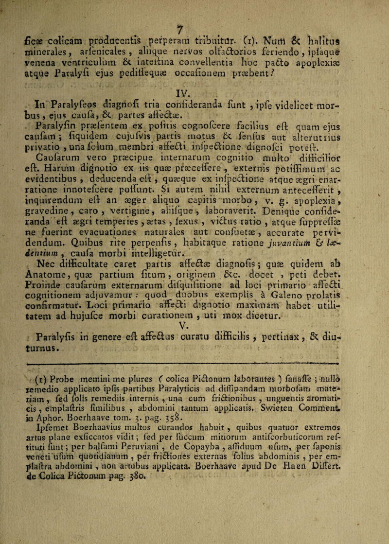 ficse colicam prodocentis perperam tribuitor, (i). Nurtt & halitus minerales, arlenicales , aliique nervos oliaftorios feriendo , iplaqu^ venena ventriculum intedma convellentia hoc paCto apoplexiae atque Pavalyfi ejus pediliequas occationem probent/ IV. In Paralyfeos dlagnofi tria confideranda funt , Ipfe videlicet mor¬ bus , ejus caufa, 6c partes affedtae. Paralyfin prsefentem ex politis cognofcere facilius eft quam ejus caufam ; fiquidem cujufvis partis motus &, fenfus aut alterutrius privatio , una folum membri affeCfi inipeCHone dignofci poteft. Caofarum vero praecipue internarum cognitio multo difficilior eft. Harum dignotio ex iis quae, prseceifere , externis potiffimum ac evidentibus , deducenda^eft , quaeque ex infpe&ione atque segri enar* ratione innotefcere poliunt. Si autem nihil externum antecefferit , inquirendum eft an aeger aliquo capitis morbo, v. g. apoplexia, gravedine, caro, vertigine, aliifque , laboraverit. Denique confide* randa eft aegri temperies , aetas , lexus , viftus ratio , atque fuppreffie ne fuerint evacuationes naturales aut confuetae , accurate pervi¬ dendum. Quibus rite perpenfis , habitaque ratione juvantium & /<e- dentium , caufa morbi intelligetur. Nec difficultate caret partis affeftse diagnofis ; quas quidem ab Anatome, quae partium fitum, originem 6cc. docet 5 peti debet. Proinde caufarum externarum difquiiitione ad loci primario affeCti. cognitionem adjuvamur : quod duobus exemplis a Galeno prolatis confirmatur. Loci primario affecti dignotio maximam habet utili¬ tatem ad hujufce morbi curationem , uti mox dicetur. V. Paralyfis in genere eft affeftus curatu difficilis , pertinax, diu-* turnus. (i) Probe memini me plures ( colica Piftonum laborantes ) fanaffe ; nullo remedio applicato ipfis partibus Paralyticis ad difllpandam morbofam mate* riain, fed folis remediis internis , una cum frictionibus , unguentis aromath- cis, emplaftris limilibus , abdomini tantum applicatis. Swieten Comment in Aphor. Boerhaave tom. 3. pag. 358. Ipfemet Boerhaavius multos curandos habuit , quibus quatuor extremos artus plane exliceatos vidit; fed per fuccum mitiorum antifcorbuticorum ref- tituti funt; per balfami Peruviani , de Copayba , a/Tiduum ufum, per faponis veneti ufum quotidianum , per friCHones externas folius abdominis , per em- plaftra abdomini , non 'artubus applicata. Boerhaave apud De Haen Differt, de Colica Pi&omun pag, 380.