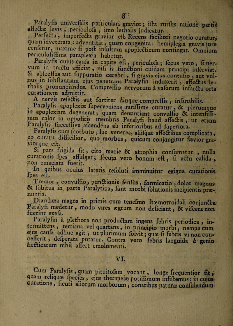 , . . . . • . , -g Paralyhs umvcrfaHs particulari gravior; ifta rurfus ratione partii anedtae levis , periculofa , imo lethalis judicatur. • Perfecta , imperfedfa gravior eft. Recens faciliori negotio curatur,; quam congenita : hemiplegia gravis jure cenletur, maxime fi poft infultum apopledticum contingat. Omnium periquloliiiima paraplexia habetur. Paralyfis cujus caula in capite eft, periculofa; iecus vero, finer- ^nl ln ^ra<^u afficiat^ pifi is fundtioni cuidam principi inferviat* oi aoicellus aut rappuratio cerebri , fi gravis ejus contufio , aut vul- nus m fubftantiam ejus penetrans Paralyfin induxerit , afFeftus le¬ thalis pronunciandus. Compreffio nervorum a vaforum infardtu orta curationem admittit. A nervis reiedfcis aut fortiter dipqqe compreflis , infanabilis. . Faraly{ls. apoplexiae fuperveniens rariflime curatur , & plerumque in apoplexiam degenerat; quam denuntiant convulfio & intenfifli- mus caior in oppofitis membris Paralyfi haud affedtis , ut etiam Paialyiis iuccemve alcendens ab inferioribus ad fuperiora. Paralyfis cum fcorbuto , lue venerea, aliifque affedfibus complicata, eo cuiatu dimcilior, quo morbus, quicum conjungitur fievior gra- Viorque eft. e Si pars frigida fit, cito macie & atrophia confumatur , nulla curationis fpes affulget; fecum vero bonum eft, fi a<ftu calida > non emaciata fuerit. In quibus oculus lateris refoluti imminuitur exigua curationis fpes eft. Tremor , convutfiov, punftionis fenfus, formicatio , dolor magnus oC labitus in parte Paralytica, funt morbi folutionis incipientis prae¬ nuntia. ma§na primis cum tenefmo lisemorroidali conjundfa, Paralyii medetur, modo vires aegrum non deficiant, & vifcera non fuerint exefa. Paralyfin a plethora non produdtam ingens febris periodica , in¬ termittens , tertiana vel quartana, in principio morbi, nempe cum ejus caufa adhuc agit , ut plurimum folvit; quae fi febris vi non con- cellerit , defperata putatur. Contra vero febris languida h genio hedticarum nihil affert emolumenti. VI. Cum Paralyfis , (juam pituitofam vocant, longe frequentior fit ^ quam^ reliquae fpecies , ejus therapeiae potiftimum infiftemus: in cujus curatione, ficuti aliorum morborum, conatibus naturae confulendum