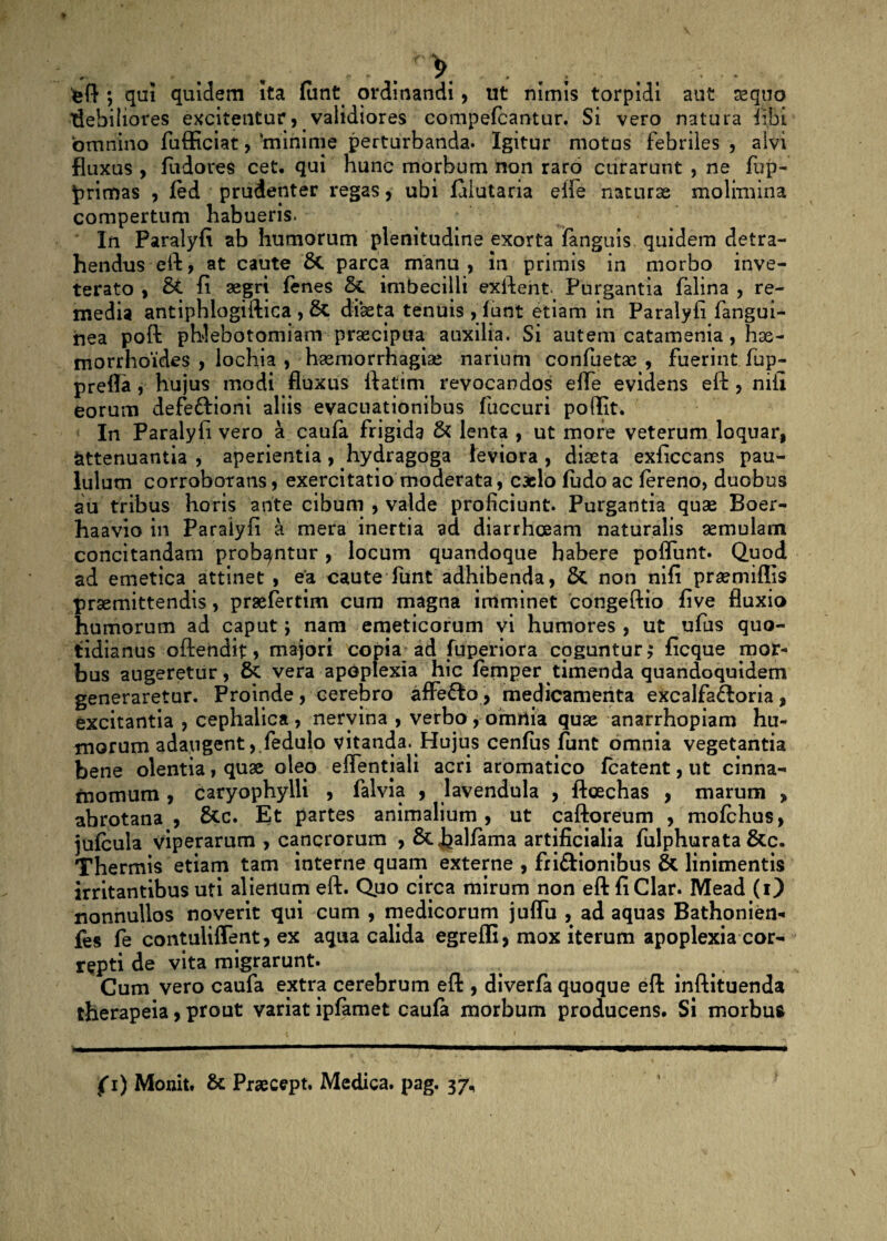 - . • . . „ . > • . ; • . . • • eft ; qui quidem ita funt ordinandi, ut nimis torpidi aut sequo idebiliores excitentur, validiores compefcantur. Si vero natura fibi ‘omnino fufficiat, 'minime perturbanda. Igitur motus febriles , alvi fluxus , fu do res cet. qui hunc morbum non raro curarunt , ne fup- primas , fed prudenter regas , ubi falutaria elfe naturae molimina compertum habueris. In Paralyfi ab humorum plenitudine exorta fanguis quidem detra¬ hendus eft, at caute 5c parca manu, in primis in morbo inve¬ terato , fi aegri fenes & imbecilli exftent. Purgantia falina , re¬ media antiphlogiftica, diaeta tenuis , funt etiam in Paralyfi fangui- nea poft phlebotomiam praecipua auxilia. Si autem catamenia, hae¬ morrhoides , lochia , haemorrhagiae narium confuetae , fuerint fup- preffa , hujus modi fluxus ftatim revocandos e fle evidens eft , nili eorum defe&ioni aliis evacuationibus fuccuri poflit. In Paralyfi vero a caufa frigida & lenta , ut more veterum loquar, attenuantia , aperientia, hydragoga leviora , diaeta exficcans pau¬ lulum corroborans, exercitatio moderata, caelo fudoac fereno, duobus au tribus horis ante cibum , valde proficiunt. Purgantia quae Boer- haavio in Paralyfi a mera inertia ad diarrhoeam naturalis aemulam concitandam probantur, locum quandoque habere poflunt. Quod ad emetica attinet , ea caute funt adhibenda, & non nifi praemiflis praemittendis, prsefertim cum magna imminet congeftio five fluxio humorum ad caput; nam emeticorum vi humores , ut ufus quo¬ tidianus oftehdit, majori copia ad fuperiora coguntur,* ficque mor¬ bus augeretur, 5c vera apoplexia hic femper timenda quandoquidem generaretur. Proinde , cerebro affefto, medicamenta excalfaftoria , excitantia , cephalica, nervina , verbo , omrtia quae anarrhopiam hu¬ morum adaugent ,.fedulo vitanda. Hujus cenfus funt omnia vegetantia bene olentia, quae oleo eflentjali acri aromatico fcatent, ut cinna¬ momum , caryophylli , falvia , lavendula , ftoechas , marum , abrotana , &c. Et partes animalium, ut caftoreum , mofchus, jufbula viperarum , cancrorum , ScJ^alfama artificialia fulphurata &c. Thermis etiam tam interne quam externe , fri&ionibus & linimentis irritantibus uti alienum eft. Quo circa mirum non eft fiClar. Mead (i) nonnullos noverit qui cum , medicorum juffu , ad aquas Bathonien- fes fe contuliflent, ex aqua calida egrefli, mox iterum apoplexia cor¬ repti de vita migrarunt. Cum vero caufa extra cerebrum eft , diverfa quoque eft inftituenda therapeia, prout variat ipfamet caufa morbum producens. Si morbus hwmmtmm—mmmmtmm.mmm——————————«-mi.mwmmm.mh f i) Monit. & Praecept. Medica, pag. 37,
