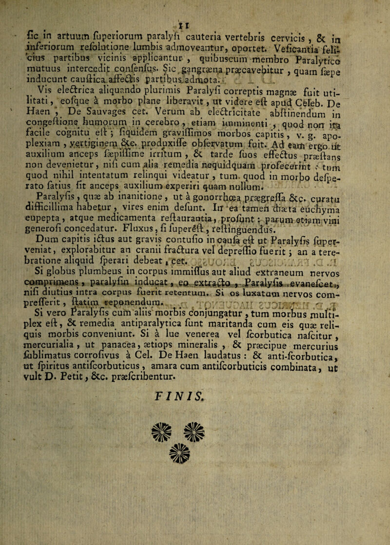 fic in artuum fuperiorum paralyfi cauteria vertebris cervicis , & in inferiorum refblutione lumbis admoveantur, oportet. Veficantia feli¬ cius partibus vicinis applicantur , quibuseum membro Paralytico mutuus intercedit confenfus. Sic gangraena praecavebitur , quam fiepe inducunt cauftica.adFe6i'is partibus.adm.ota._ ; . Vis eledtrica aliquando plurimis Paralyfi correptis magnae fuit uti¬ litati , eofque 4 morbo plane liberavit, ut videre eft apud Celeb. De Haen ', De Sauvages cet. Verum ab ele&ricitate abftinendum in congeftio.ne humorum in cerebro, etiam imminenti , quod norr ira facile cognitu eft'; fiquidem graviffimos morbos capitis , v. g. apo¬ plexiam , .vertiginem 3te. produxifle obfervatum fuit. Ad eam ergo iit auxilium anceps faepiftlme irritum , & tarde fuos effe&us prseftans non devenietur, nili cum alia remedia nequidquam profecerint : tum quod nihil intentatum relinqui videatur , tum. quod in morbo defpe- rato fatius fit anceps auxilium experiri quam nullum. Paralyfis , quae ab inanitione , ut a gonorrhoea prsgrefla &c. curatu difficillima habetur , vires enim defunt._ Irr 'ea tamen cliata euehyma eupepta , atque medicamenta reftaurantia, prolhnt; parum et«m,vini generofi concedatur. Fluxus, fi fuperlft , reftinguendus. Dum capitis iftus aut gravis contufio incaufaeft ut Paralyfis fu per¬ veniat , explorabitur an cranii fra&ura vel depretio fuerit ; an a tere¬ bratione aliquid fperari debeat, Cet. Ol.cl I J ,L , '. .. I Si globus plumbeus in corpus immiifus aut aliud extraneum nervos comprimens, paralyfin induqat, eo exfcra&o , Paralyfis , evanefcet,, nifi diutius intra corpus fuerit retentum. Si os luxatum nervos com- preflerit, flat i m reponendum. Si vero Paralyfis cuin aliis morbis conjungatur , tum morbus multi¬ plex eft, & remedia antiparalytica funt maritanda cum eis quae reli¬ quis morbis conveniunt. Si a lue venerea vel fcorbutica nafcitur , mercurialia , ut panacea, aetiops mineralis , & praecipue mercurius fublimatus corrofivus a Cei. De Haen laudatus: & anti-fcorbutica, ut lpiritus antifcorbuticus, amara cum antifcorbuticis combinata, ut vult D. Petit , &c. praelcribentur. FINIS. W W Mt. V