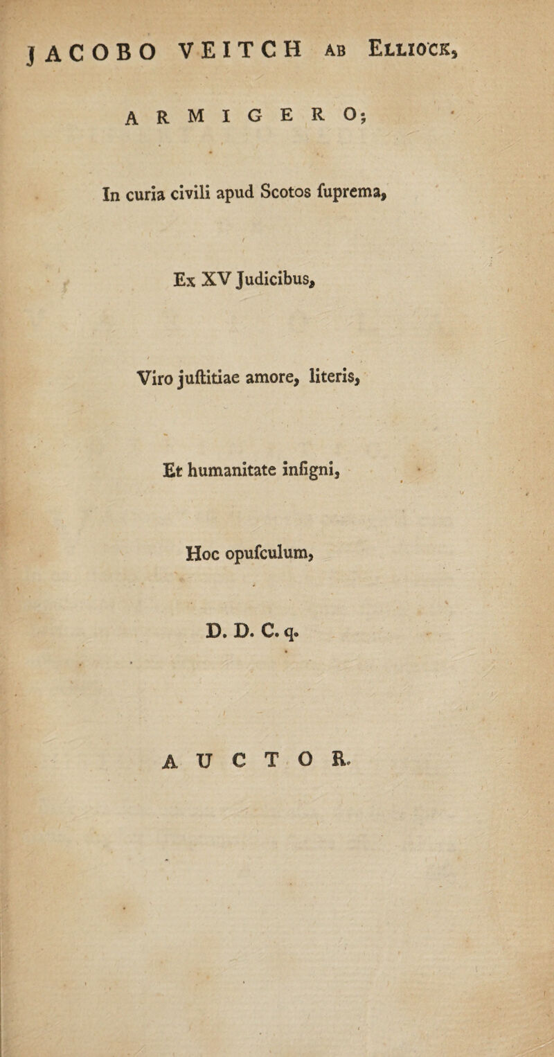 , . * . . JACOBO VEITCH ab Elliock, ARMIGERO; In curia civili apud Scotos fuprema, Ex XV Judicibus, Viro juftitiae amore, literis, Et humanitate infigni, Hoc opufculum, D. D. C. q. AUCTOR