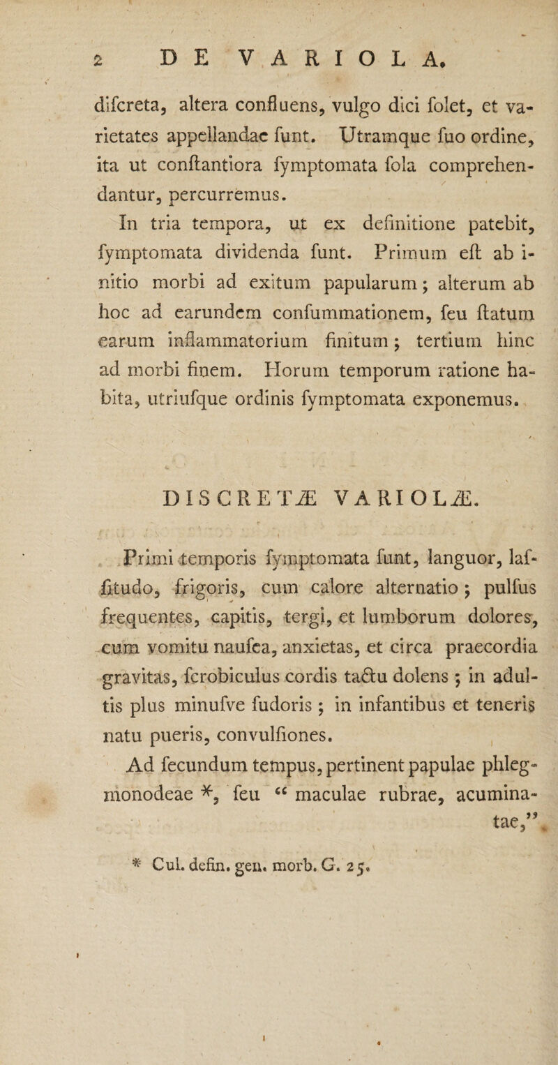 difcreta, altera confluens, vulgo dici folet, et va¬ rietates appellandae funt. Utramque fuo ordine, ita ut conflantiora fymptomata fola comprehen¬ dantur, percurremus. In tria tempora, ut ex definitione patebit, fymptomata dividenda funt. Primum efl ab i- nitio morbi ad exitum papularum; alterum ab hoc ad earundem confummationem, feu flatum earum inflammatorium finitum; tertium hinc ad morbi finem. Horum temporum ratione ha¬ bita, utriufque ordinis fymptomata exponemus. DISCRETA VARIOLA:. «* ' / < t i •* - V v - \ •'**'* -.. • - - - ' • * Primi temporis fymptomata funt, languor, laf- fitudo, frigoris, cum calore alternatio; pulfus frequentes, capitis, tergi, et lumborum dolores, cum vomitu naufea, anxietas, et circa praecordia gravitas, fcrobiculus cordis ta&u dolens ; in adul¬ tis plus minufve fudoris; in infantibus et teneris natu pueris, convulfiones. Ad fecundum tempus, pertinent papulae phleg- monodeae feu “ maculae rubrae, acumina¬ tae,M # Cui. defin. gen. morb. G. 2 5. 1 I