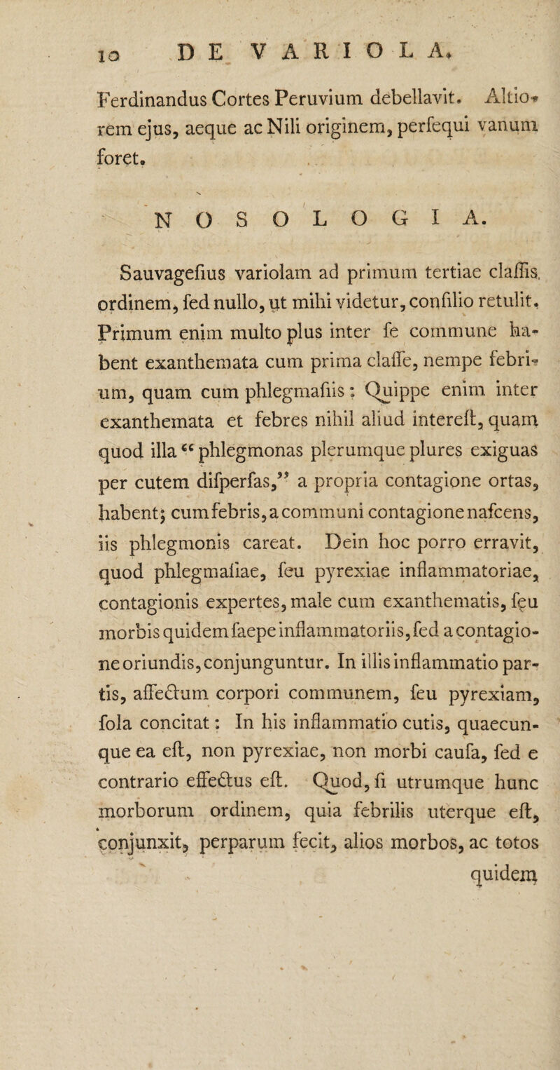 1 a Ferdinandus Cortes Peruvium debellavit. Allio» rem ejus, aeque ac Nili originem, perfequi vanum foret. NG S0LOGI A. Sauvageftus variolam ad primum tertiae claliis, ordinem, fed nullo, ut mihi videtur, confllio retulit. Primum enim multo plus inter fe commune ha¬ bent exanthemata cum prima clade, nempe febri¬ um, quam cum phlegmafiis: Quippe enim inter exanthemata et febres nihil aliud intereft, quam quod illac< phlegmonas plerumque plures exiguas per cutem difperfas,” a propria contagione ortas, habent; cumfebris, a communi contagione nafcens, iis phlegmonis careat. Dein hoc porro erravit, quod phlegmaliae, feu pyrexiae inflammatoriae, contagionis expertes, male cum exanthematis, feu morbis quidem faepe inflammatoriis, fed a contagio¬ ne oriundis, conjunguntur. In illis inflammatio par¬ tis, affeftum corpori communem, feu pyrexiam, fola concitat: In his inflammatio cutis, quaecun¬ que ea eft, non pyrexiae, non morbi caufa, fed e contrario effe&us eft. Quod, fi utrumque hunc morborum ordinem, quia febrilis uterque eft, * conjunxit, perparum fecit, alios morbos, ac totos quideiu