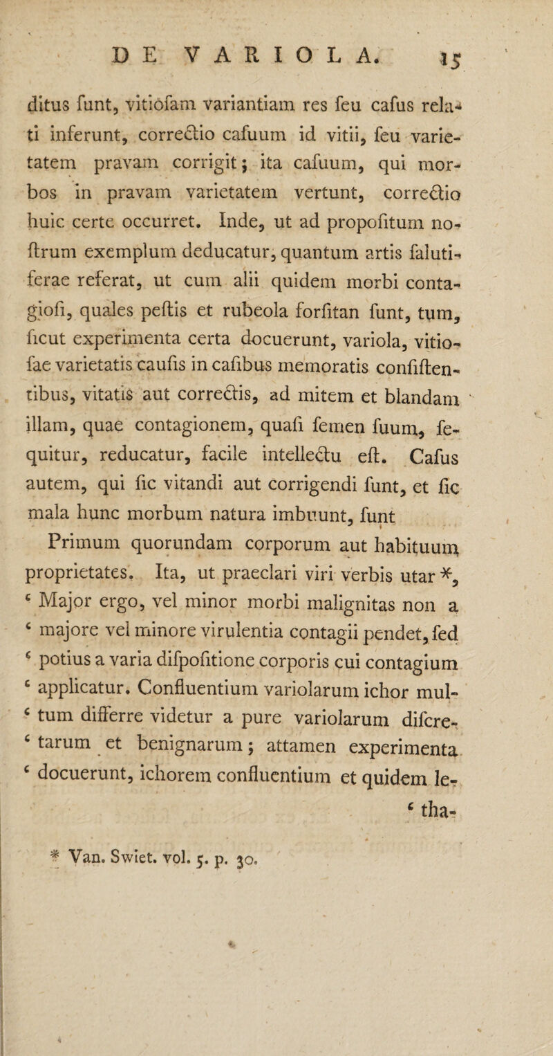 *5 ditus funt, vitiofam variantiam res feu cafus rela-t ti inferunt, correctio cafuum id vitii, feu varie¬ tatem pravam corrigit; ita cafuum, qui mor¬ bos in pravam varietatem vertunt, corredio huic certe occurret. Inde, ut ad propofitum no- ftrum exemplum deducatur, quantum artis faluti- ferae referat, ut cum alii quidem morbi conta- giofi, quales pedis et rubeola forfitan funt, tum, ficut experimenta certa docuerunt, variola, vitio- fae varietatis caufis in cafibus memoratis confiden¬ tibus, vitatis aut corredis, ad mitem et blandam illam, quae contagionem, quafi femen fuum, fe- quitur, reducatur, facile intelledu ed. Cafus autem, qui fic vitandi aut corrigendi funt, et fic mala hunc morbum natura imbuunt, funt ' t Primum quorundam corporum aut habituum proprietates. Ita, ut praeclari viri verbis utar*, € Major ergo, vel minor morbi malignitas non a c majore vel minore virulentia contagii pendet, fed c potius a varia difpofitione corporis cui contagium c applicatur. Confluentium variolarum ichor mul- c tum differre videtur a pure variolarum difcre- 6 tarum et benignarum; attamen experimenta c docuerunt, ichorem confluentium et quidem le- ‘ tha- * Van. Swiet. vol. 5. p. 30.