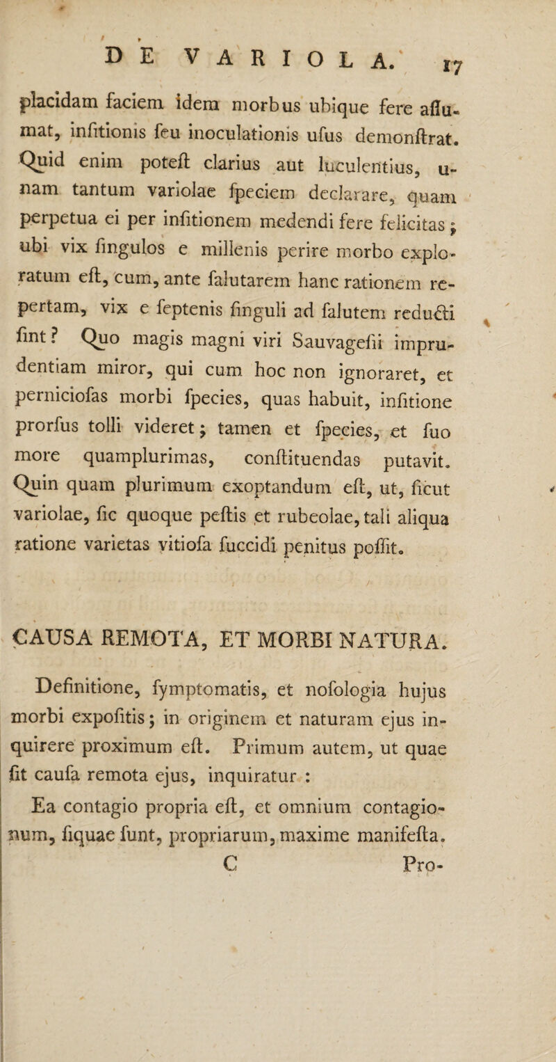 placidam faciem idem morbus ubique fere aflu- mat, infitionis feu inoculationis ufus demonftrat. Quid enim poteft clarius aut lutulentius, u- nam tantum vanolae fpeciein declarare, quam perpetua ei per infitionem medendi fere felicitas * ubi vix fmgulos e millenis perire morbo explo¬ ratum eft, cum, ante falutarem hanc rationem re¬ pertam, vix e feptenis finguli ad falutem redu£ti fint ? Quo magis magni viri Sauvagefii impru¬ dentiam miror, qui cum hoc non ignoraret, et perniciofas morbi fpecies, quas habuit, infitione prorfus tolli videret; tamen et fpecies, et fuo more quamplurimas, conftituendas putavit. Quin quam plurimum exoptandum eft, ut, ficut variolae, fic quoque peftis et rubeolae, tali aliqua ratione varietas vitiofa fuccidi penitus poffit. \ - , / CAUSA REMOTA, ET MORBI NATURA. Definitione, fymptomatis, et nofologia hujus morbi expofitis; in originem et naturam ejus in¬ quirere proximum eft. Primum autem, ut quae fit caufa remota ejus, inquiratur : Ea contagio propria eft, et omnium contagio¬ num, fiquaefunt, propriarum, maxime manifefta. C Pro-